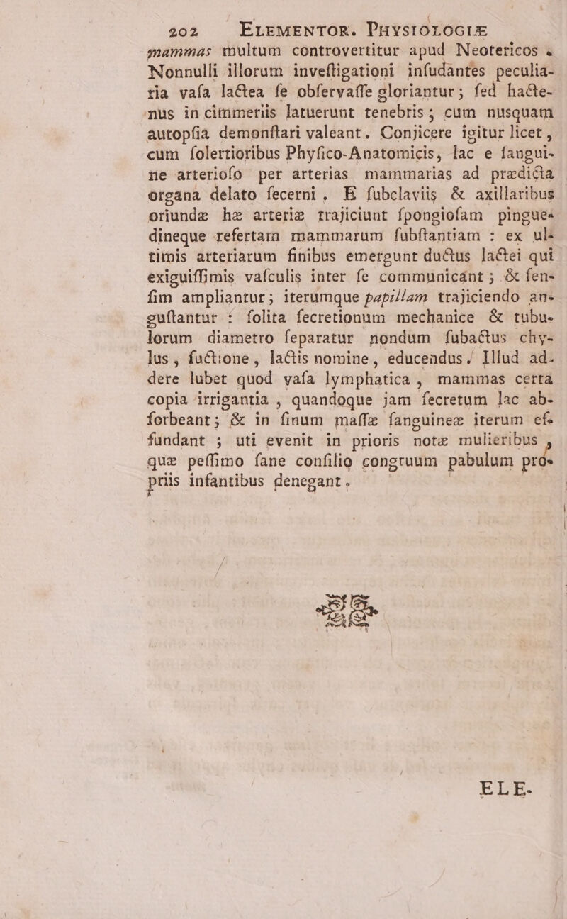 sammas multum controvertitur apud Neotericos . Nonnulli illorum invefligationi infudantes peculia- ria vafa lactea fe obfervaífe gloriantur; fed ha&amp;e- nus in cimmeriis latuerunt tenebris ; cum nusquam autopfia demonftari valeant. Conjicere igitur licet , cum folertioribus Phyfico-Anatomicis, lac e fangui- ne arteriofo per arterias mammarias ad predicta | organa delato fecerni. E fubclaviis &amp; axillaribus | oriunde hz arteriz trajiciunt fpongiofam pingue« dineque refertam mammarum fubítantiam : ex ul. timis arteriarum finibus emergunt ductus lactei qui exiguiffimis vafculis inter fe communicant ; &amp; fen- fim ampliantur; iterumque papz//am trajiciendo au- guflantur : folita fecretionum mechanice &amp; tubu- lorum diametro feparatur nondum füba&amp;us chy- lus, fuctione, lactis nomine, educendus / Illud ad. dere lubet quod vafa lymphatica , mammas certa copia irrigantia , quandoque jam fecretum lac ab- forbeant; &amp; in finum maífe fanguinez iterum ef. fundant ; uti evenit in prioris Hob mulieribus que peffimo fane confilio congruum pabulum prós priis infantibus denegant. ELE-