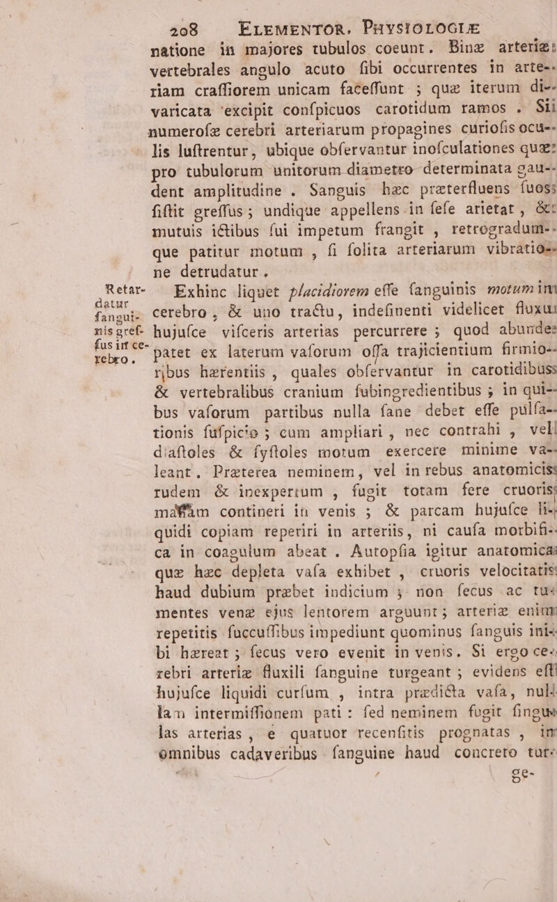 natione in majores tubulos coeunt. Binz arterig: vertebrales angulo acuto fibi occurrentes in arte-- riam craffiorem unicam faceffunt ; qua iterum di-- varicata excipit confpicuos carotidum ramos . Sii numerofz cerebri arteriarum propagines curiofis ocu-- lis luftrentur, ubique obfervantur inofculationes quz: pro tubulorum unitorum diametro determinata gau-- dent amplitudine . Sanguis haec przterfluens íuos: fiftit greffus ; undique appellens.in fefe arietat , ót mutuis ictibus fui impetum frangit , retrogradum-- que patitur motum , fi folita arteriarum vibratios- ne detrudatur. NEC Exhinc liquet p/acidiorem effe fanguinis morum im fangui- cerebro , &amp; uno tractu, indefinenti videlicet fluxu: xisgret hujuíce vifceris arterias percurrere ; quod abunde: d patet ex laterum vaforum offa trajicientium firmio-- iA ribus herentiis , quales obfervantur in carotidibuss &amp; vertebralibus cranium fubingredientibus ; in qui-- bus vaforum partibus nulla fane debet effe pulfa-- tionis fufpicie ; cum ampliari , nec contrahi , veli diaftoles &amp; íyftoles motum exercere minime va- leant. Preterea neminem, vel in rebus anatomicis: rudem &amp; inexpertum , fugit totam fere cruoris; mdaWhm contineri in venis ; &amp; parcam hujuíce li-; quidi copiam reperiri in arteriis, ni caufa morbifi-: ca in coagulum abeat . Autopíia igitur anatomicas quz hzc depleta vafa exhibet , cruoris velocitatis haud dubium praebet iudicium ;. non fecus ac tu« mentes veng ejus lentorem arguunt; arteriz eniur repetitis fuccuffibus impediunt quominus fanguis inis bi hzreat ; fecus vero evenit in venis, Si ergo ce« rebri arterig fluxili fanguine turgeant ; evidens effi hujufce liquidi curfum , intra pradi&amp;a vafa, nul la intermiffionem pati : fed neminem fugit fingws las arterias , e quatuor recenfitis prognatas , im emnibus cadaveribus fanguine haud concrero tut: ge-