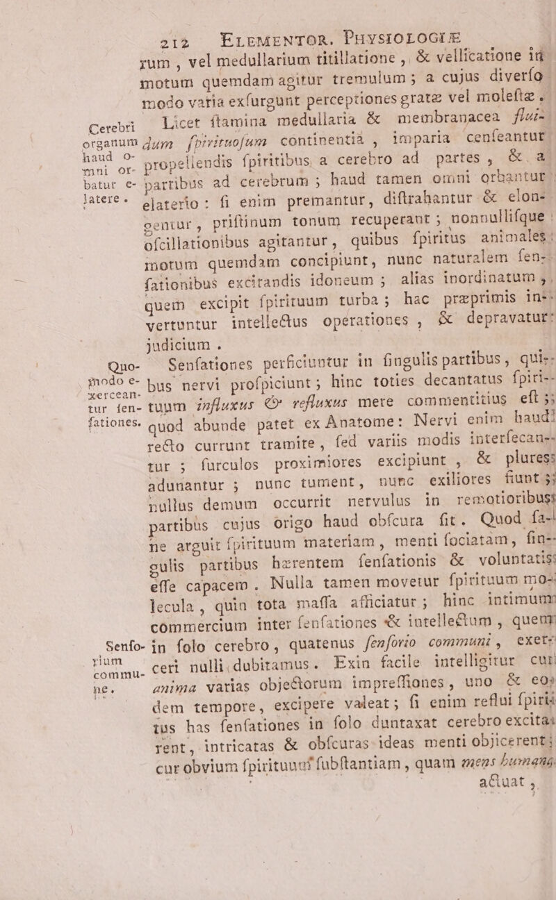 rum , vel medullarium titillatione , &amp; vellícatione id motum quemdam agitur tremulum ; a cujus diverfo modo varia exfurgunt perceptiones gratz vel moleftz . Cerebi — Licet ftamina medullaria &amp; membranacea fur hue organum dye fbivituo[um continentiá , imparia cenfeantut apes or. propellendis fpiritibus, a cerebro ad partes , &amp;. a. batur e- parribus ad cerebrum ; haud tamen omni orbantut lateré- olaterio : fi enim premantur, diftrahantur &amp; elon- centur , priftinum tonum recuperant ; nonnullifque : ofcillationibus agitantur , quibus fpiritus animales: morum quemdam concipiunt, nunc naturalem fen-. fationibus excitandis idoneum ; alias inordinatum ;, quem excipit fpiriruum turba; hac przeprimis in:- vertuntur intelle&amp;us operationes , &amp; depravatut: judicium . Quo- Senfationes perficiuntur in fingulis partibus , qui-- osi bus nervi profpiciunt ; hinc toties decantatus fpiri-- tur den- tuum. zzfíuxus €» refluxus mere commentitius efl ;; fationes. quod abunde patet ex Anatome: Nervi enim haud! re&amp;o currunt tramite, fed variis modis interfecau-- tur ; farculos proximiores excipiunt , &amp; plures: adunantur ; nunc tument, numc exiliores fiunt 5j nullas demum occurrit nervulus in remotioribuss partibus cujus Origo haud obfcura fit. Quod fa-! ne arguit fpirituum materiam , menti fociatam, fin-- culis partibus hzrentem fenfationis &amp; voluntatis: effe capacem , Nulla tamen movetur fpirituum mo- lecula , quin tota maffa afliciatur ; hinc intimumr commercium inter fenfationes *&amp; intellectum , queur .Senfo- in folo cerebro , quatenus fenforio communi, exetz nma. Cer. nulli, dubitamus . Exin facile intelligitur cur ne. anima varias obje&amp;ctorum impreffiones, uno &amp; eo; dem tempore, excipere valeat; fi enim reflui fpirià tus has fenfationes in folo duntaxat cerebro excita: rent, intricatas &amp; obícuras ideas menti objicerent cur obvium fpirituuo? fübftantiam , quam aeegs Zumand, NM | a&amp;uat ,