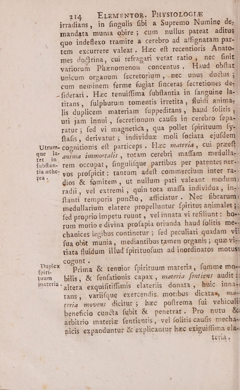 irradians, in fingulis fibi a Supremo Numine de: mandata munia obire ; cum nullus pateat aditus quo indeflexo tramite a cerebro ad affignatam par-- tem excurrere valeat. Hzc eft recentioris Anato- mes doGina, cui refragari vetat ratio , nec finit variorum Phznomenou concentus, Haud obflat unicum organum fecretorium , nec unus ductus ;- cum neminem ferme fugiat finceras fecretiones dez -fiderai. Hac tenuiffima fubftantia in fanguine la- titans, fulphurum tomentis irretita, fluidi anima; lis duplicem materiam fuppeditans, hand folitis , uti. jam innui, fecretionum cau(is in cerebro fepa-. ratur ; fed vi magnetica, qua pollet fpirituum fy-. flafis , derivatut ; individus moli feciata ejufdem. Utrum- coznitionis eft particeps . Hac materia, cui przeft: vor ds anima immortalis , totam cerebri maffam medulla-. fubftaa- rem Occupat, fingulifque partibus per patentes ner: Ou vos profpicit: tantum adeft commercium inter ra:. ' — dios &amp; fomitem , ut nullum pati valeant modum! radii, vel extremi , quin tota maffa individua, in;- flanti temporis punc, afficiatur . Nec fbrarumi medullariwim elatere propelluntur fpiritus animales jj fed proprio impetu ruunt , vel innata vi refiliunt : hae: rum motio e divina profapia oriunda haud folitis me»: chanices legibus continetur ; fed peculiari quadam vii fua obit munia, mediantibus tamen organis ; qua viz- tiata fluidum illud fpirituofum ad inordinatos motus: Duplex Exc aa . C : foiri- Prima &amp; tenuior fpirituum materia, fumme mae. gum — bilis, &amp; fenfationis capax , materia fentiems audit :: inateria . ; EU ; à dif av 1: meUria: rera exquifitiffimis elateriis donata , huic. innae; tans, varii(que exercendis. motibus dicatam «ma teria movens dicitur 5 hec poftrema fui vehiculti beneficio cuncta fubit &amp; penetrat. Pro nutu &amp;. atbitrio materig fentientis, vel folitis caufis mecha«. nicis expanduntur &amp; explicantur hac exiguiffima ela« téria.