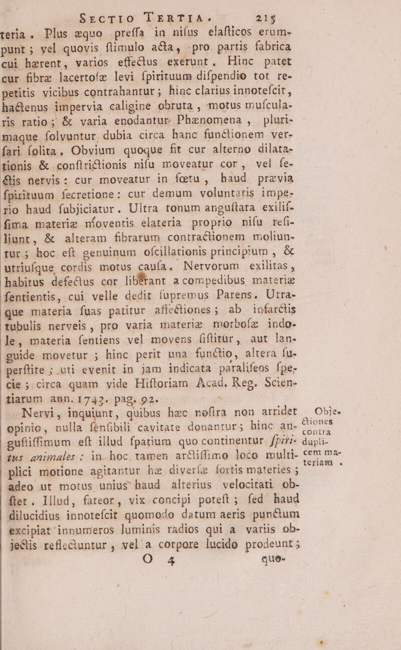 punt; vel quovis ftimulo acta, -pro. partis fabrica cui herent, varios effeclus exerunt, Hinc patet cur fibrz lacertoíz levi fpirituum difpendio tot re- petitis vicibus contrahantur; hinc clarius innotefcit, ha&amp;enus impervia caligine: obruta , motus mufcula- ris ratio ; &amp; varia enodantur Phenomena , pluri- maque. folvuntur, dubia circa hanc functionem ver- Íari folita, Obvium quoque fit cur alterno dilata- tionis &amp; conflriclionis nifu moveatur cor, vel fe- &amp;His nervis : cur moveatur in fetu , haud previa Ípiriuum fecretione: cur demum volunteris impe- rio haud fabjiciatur. Ultra tonum anguflata exilif- fima materie níoventis elateria proprio niífu refi- liunt, &amp; alteram fibrarum contractionem moliun- tur; hoc eft genuinum ofcillationis principium , &amp; utriufque cordis motus caufa. Nervorum exilitas, habitus defectus cor li Érant acompedibus materiz fentientis, cui velle dedit fupremus Parens. Utra- que materia fuas patitur affectiones ; ab infarctis tubulis nerveis , pro varia materiz morbofz indo- le, materia fentiens vel movens fifitür, aut lan- guide movetur ; hinc perit una functio, altera fu- perflite ; vti evenit in Jam indicata paralifeos fpe; cie ; circa quam vide Hiftoriam Acad. Reg. Scien- tarum aun.1742. pag. p2. A Nervi, inquiunt, quibus hzc noflra non arridet | opinio, nulla fenGbili cavitate donantur; hinc an- guftiffimum eft illud fpatium quo continentur. fpzr- tus animales : in. hoc, tamen. ar&amp;iffimo loco multi- plici motione agitantur hz diveríz fortis materies ; adeo ut motus unius haud alterius velocitati ob- flet. Illud, fateor, vix concipi poteft ; fed haud dilucidius innotefcit quomodo datum aeris puncium excipiat'innumeros luminis radios qui a variis ob- je&amp;is refle&amp;untur, vel'a corpore lucido prodeunt; O 4 que- Obje. &amp;iones contra dupli- cem ma-