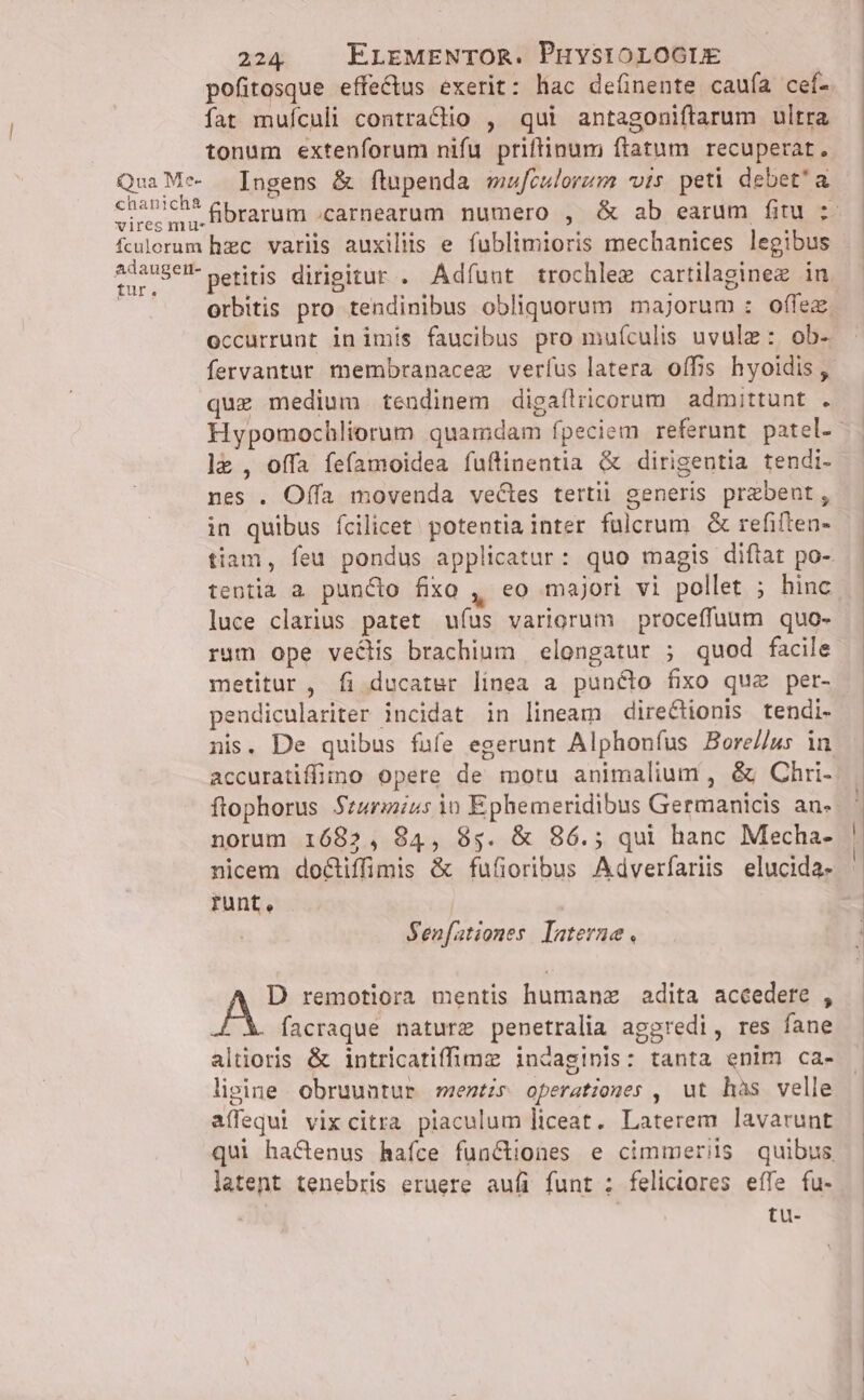 chanich&amp; pofitosque effectus exerit: hac deíinente caufa cef. tonum extenforum nifu priffinum ftatum recuperat. Ingens &amp; fltupenda wwfculorum vis peti debet'a - fibrarum .carnearum numero , &amp; ab earum fitu ;- aAdaugert- tur. petitis dirigitur . Adfuut trochlez cartilaginez in orbitis pro tendinibus obliquorum majorum : offez occurrunt in imis faucibus pro muículis uvulz: ob- fervantur membranacez verfus latera offis hyoidis ,. que medium tendinem digaílricorum. admittunt . Hypomochliorum quamdam fpeciem referunt patel.- l&amp; , offa fefamoidea fuftinentia &amp; dirigentia tendi- nes . Offa movenda vectes tertii generis prabent, in quibus fcilicet potentia inter fulcrum. &amp; refiften- tiam, feu pondus applicatur: quo magis difiat po- tentia a puncto fixo , eo majori vi pollet ; hinc luce clarius patet ufus variorum proceffuum quo- rum ope veclis brachium | elongatur ; quod facile metitur , fi ducater linea a puncto fixo que per- pendiculariter incidat in lineam direCtionis tendi- nis. De quibus fufe egerunt Alphonfíus Bore//us in accuratiffimo opere de moru animalium , &amp; Chri-. ftophorus Szarmius io Ephemeridibus Germanicis an«. norum 1685, 84, 8g. &amp; 86.; qui hanc Mecha- nicem docliffimis &amp; fufioribus Adverfariis elucida- runt, Senfationes. laterne, Pw remotiora mentis humanz adita accedere , facraque nature penetralia aggredi, res fane altioris &amp; intricatiffimz iudaginis: tanta enim ca- lipine obruuntur ments operationes , ut hàs velle affequi vixcitra piaculum liceat. Laterem lavarunt qui hactenus hafce functiones e cimmeris quibus latent tenebris eruere aufi funt : feliciores effe fu- tu-