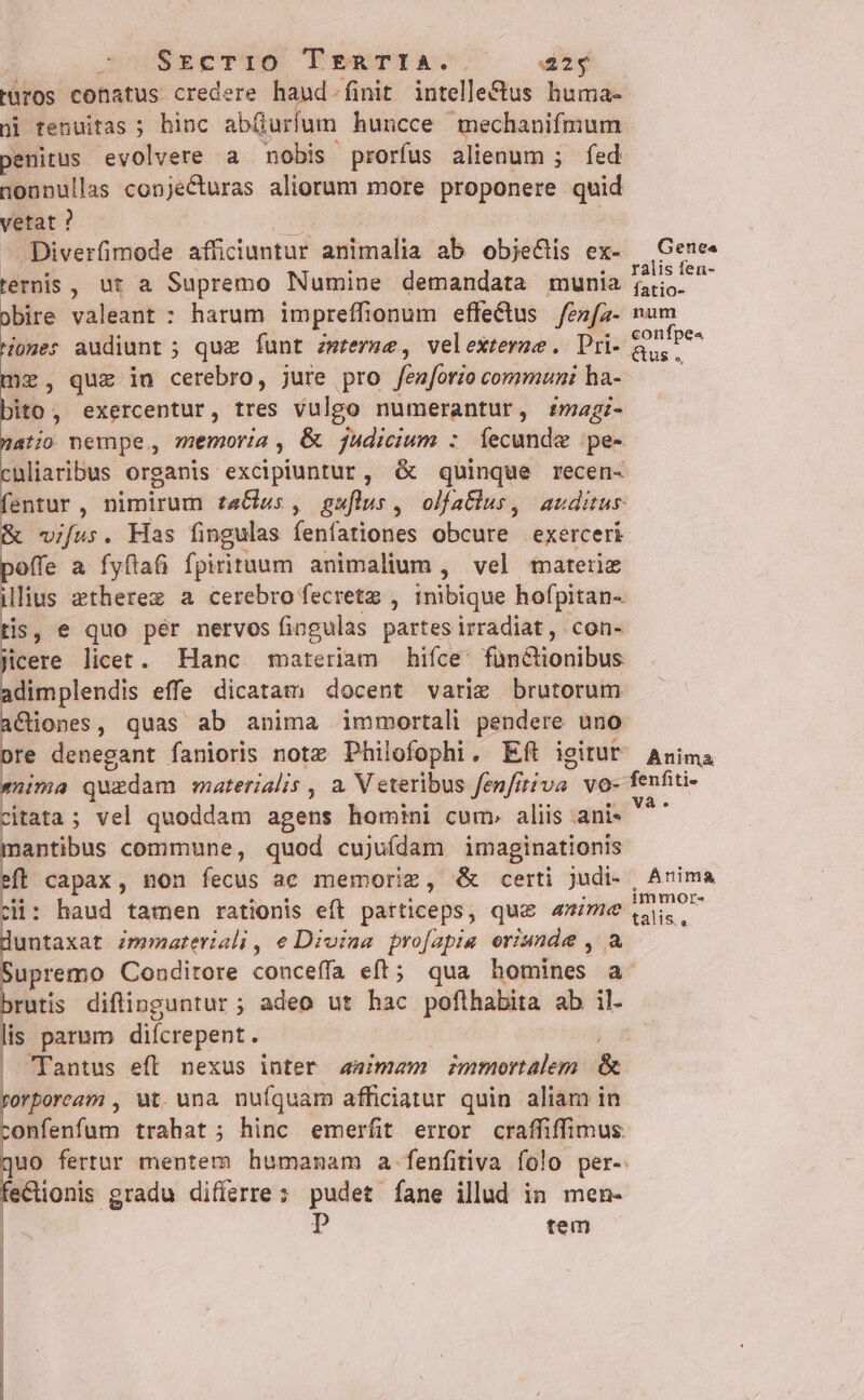 JU SEEeTDÓ PreTTIAe. dy Püros conatus credere haud- finit intelle&amp;us huma- penitus. evolvere a nobis prorfus alienum ; fed nonnullas conjecturas aliorum more proponere quid vetat ? A Diverfimode afficiuntur animalia ab obje&amp;is ex- ternis, ut a Supremo Numine demandata munia obire valeant : harum impreffhonum effectus /enfz- ome: audiunt ; que funt zmrerme, velexterme. Pri- me, quz in cerebro, jure pro fenforio communi ha- bito, exercentur, tres vulgo numerantur, magi- natio nempe, memoria , &amp; judicium : Íecunde pe- nliaribus organis excipiuntur, d quinque recen- entur, nimirum taGus, guflus, olfaflus, auditur vifus. Has fingulas fenfationes obcure exerceri offe a fyftat fpirituum animalium , vel mateiie illius »therez a cerebro fecretz , inibique hofpitan- tis, e quo pér nervos fingulas partes irradiat, con- icere licet. Hanc materiam hifce: fünionibus dimplendis effe dicatam docent varig brutorum aCiones, quas ab anima immortali pendere uno pre denegant fanioris note Philofophi. Eft igitur nima quzdam materialis , a. V eteribus fenfitiva vo- citata ; ; vel quoddam agens homini cum» aliis anis t nm commune, quod cujuídam imaginationis zi: haud tamen rationis eft particeps, que mme untaxat zmmateriali , e Dioina profapia eriunde , upremo Conditore conceffa eft; qua homines a rutis diflipguntur ; adeo ut hac pofthabita ab il. is parum difcrepent. ' | Tantus efl nexus inter aimam zmmortalem &amp; rorboream , ut. una nufquam afficiatur quin aliam in confenfum trahat; hinc emerfit error craffiffimus quo fertur mentem humanam a fenfitiva folo per-. ectionis gradu differre: pudet fane illud in men- | p rem Genea ralis fen- fatio- num confpe« Gus . Anima fenfiti-