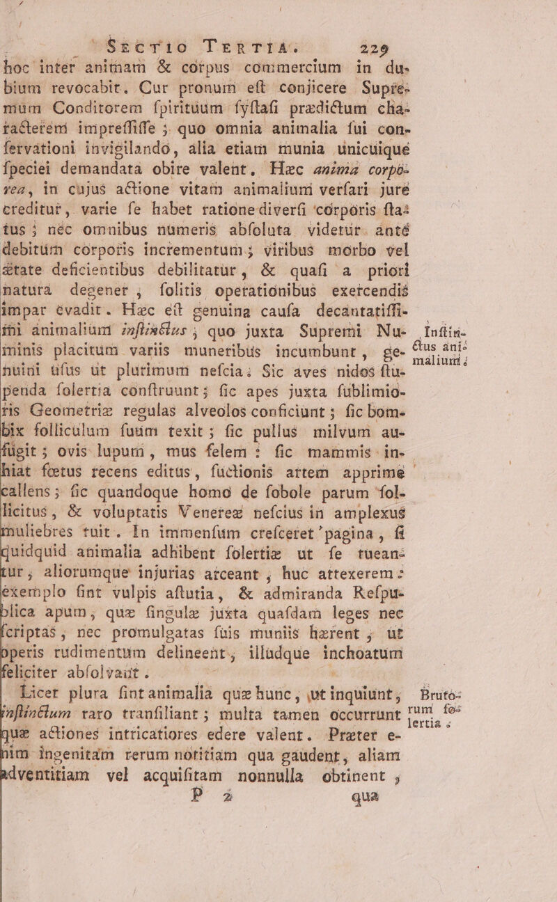 $scri0 TERTIA. 229 hoc intet anitnam &amp; corpus commercium in du. bium revocabit. Cur pronum eft conjicere Supie- mum Conditorem fpiritüum- fyftafi predictum cha- rfa&amp;ctetémi impreffiffe ;; quo omnia animalia fui con- fervationi invigilando, alia etiam munia unicuique fpeciei demandata obite valent, Hzc anima corpó- Yea, in cujus actione vitam animaliuni verfari jure creditut, varie fe habet ratione diverfi 'córporis fta: fus; nec omnibus numeris abfoluta videtut. ánté debitürh corporis incrementum; viribus morbo vel &amp;tate deficientibus debilitatür ,;' &amp; quafi a priori naturà degener ; folitis, operationibus exercendi$ impar evadit. Hzc eít genuina caufa decántatiffi- ibi animalium? zefli»Gss ; quo juxta Supremi Nu- minis placitum variis munetibüs incumbunt, ge- huidi üfus üt plurimum nefcia; Sic áves nidos ftu- peuda folertia conflrruunt; fic apes juxta füblimio- ris Geometrie regulas alveolos conficiant ; fic bom. ix follicilum faum texit ; ; fic pullus milvum au- callens ; fic quandoque hore de fobole parum 'fol- licitus, &amp; voluptatis Venerez nefcius in amplexus muliebres tuit. In immenfum creíceret'pagina , fi Quidquid animalia adhibent folertie ut fe tuean- tur; aliorumque injurias atceant , huc attexerem : exemplo fint vulpis aftutia, &amp; admiranda Refpu- ica apum, quz fingulz jukta quafdam leges nec cripta$, nec promulgatas fuis muniis hizfent ; ; üt Operis rudimentum delineent, illudque irdgpe phun feliciter abfolvaut. Licer plura fintanimalia quz hunc, ,ut — PnflinFlum raro tranfiliant ; multa tamen occurrunt jus actiones intricatiores edere valent. Przter e- nim. ingenitam rerum notitiam qua gaudent, aliam Adventitium vel acquifitam nonnulla obtinent ; i qua Leod Infiis: &amp;us ani: maliuni j Brutó: