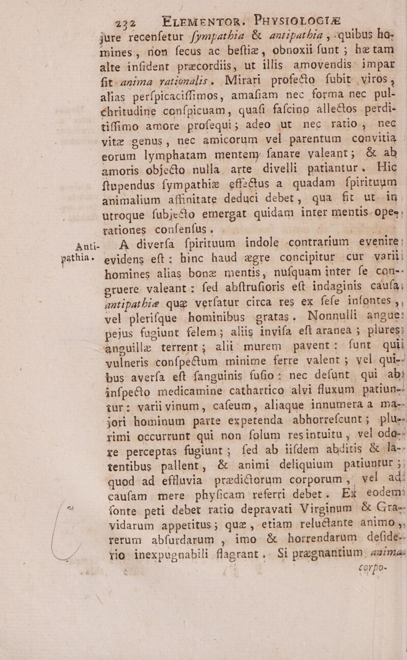 Anti- pathia. t 222 . EÉrEMENTOR. Puvsrorocte jure recenfetur fympatbia &amp; antipatbia , :quibus ha: mines, non fecus ac beftie, obnoxiifunt ; he tam alte infident praecordiis, ut ilis amovendis. impar fit-anima rationalis. Mirari profecto fubit | viros , alias perfpicaciffimos, amafiam nec forma nec pul- chritudine confpicuam, quafi faícino alle&amp;os perdi- tiffimo amore.profequi; adeo ut nec ratio, nec vite genus, nec amicorum vel parentum convitia - eorum lymphatam menteny fanare valeant; &amp; ab amoris objecto nulla. arte divelli patiantur. Hic flupendus fympathie effs&amp;us a quadam fpirituum animalium affinitate deduci debet, qua fit ut. in utroque fubje&amp;to emergat quidam inter mentis. opes: rationes confenfus. . | | beu ied A diverfa fpirituum indole «contrarium evenire: evidens eft: hinc haud egre concipitur cur variii homines alias bone mentis, nufquam inter fe con-- gruere. valeant : fed abftrufioris eft indaginis caufa, autipatbie qug verfatur circa res ex fefe infontes,, vel plerifque hominibus gratas. Nonnulli angue: pejus fugiunt felem; aliis invifa eft aranea ; plures; vulneris confpe&amp;um minime ferre valent ; vel. qui-- bus averfa eft fanguinis fufio: nec de(unt qui abi infpecto medicamine cathartico alvi fluxum. patiun- iur: varii vinum, cafeum, aliaque innumera a ma-- jori hominum parte expetenda abhorrefcunt; plue- rimi occurrunt qui non folum resintuitu , vel odas: ye perceptas fügiunt; fed ab iifdem abditis &amp; la-- tentibus pallent, &amp; animi deliquium patiuntur 5 quod ad effluvia predictorum corporum ,. vel ad: caufam mere: phyficam referri. debet . EX eodem fonte. peti debet ratio depravati Virginum &amp; Grae vidarum appetitus; quz , etiam reluétante animo , rerum abfurdarum , imo &amp; horrendarum defide-- rio inexpugnabili flagrant .- S1 przgnantium | aima: corpo-