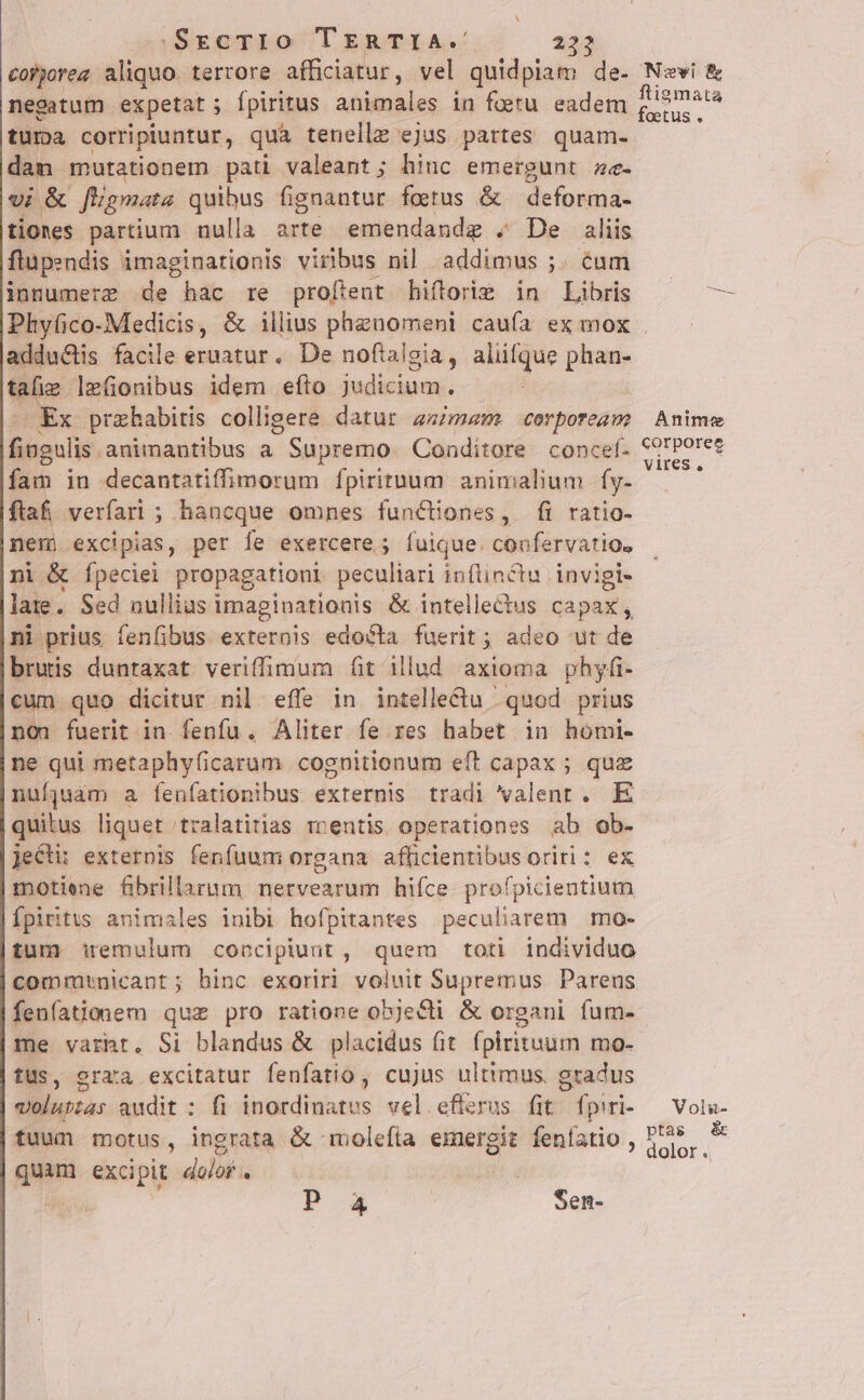 hj )SgEcTIO TERTIA. 232 cofporeg aliquo. terrore afficiatur, vel quidpiam de. Newi &amp; negatum expetat ; fpiritus animales in foetu eadem dm tura corripiuntur, qua tenellz ejus partes quam- dam mutationem pati valeant ; hinc emergunt zc- v; &amp; fligmata quibus fignantur ferus &amp; deforma- tiones partium nulla arte emendandg . De aliis flupendis imaginationis virus nil addimus ;. éum inmumere de hac re profitent hiftoriz in Libris ^ — Phyfico-Medicis, &amp; illius pheuomeni caufa ex mox . adductis facile eruatur. De noftalgia, alüfque phan- qiu lefionibus idem efto judicium. OEx prahabitis colligere datur asimaem. corporeas: Anime liens. animantibus a Supremo Conditore concel. VL. fam in decantatiffimorum Ípirituum animalum fy- —— ' fiaf, verfari ; hancque omnes functiones, fi ratio- nem excipias, per fe exercere; fuique. confervatio, ni &amp; fpeciei propagationi peculiari inflinctu invigi- lae. Sed nullias imaginationis &amp; intelledus capax, ni prius fenfibus exterois edo&amp;ta fuerit ; adeo ut de bruis duntaxat veriffimum fit illud axioma phyfi- cum quo dicitur nil effe in intellectu ' quod prius non fuerit in. fenfu. Aliter fe.res habet in homi- ne qui metaphy(icarum cognitionum eft capax ; quz nufjuàm a fenfationibus externis tradi valent. E quitus liquet tralatitias mentis operationes ab ob. jecti: externis fenfuum organa afficientibus oriri : ex motiene fibrillarum nervearum hifce profpicientium Ípiritus animales iuibi hofpitantes peculiarem mo- tum iremulum concipiunt, quem toti individuo commtnicant; binc exoriri voluit Supremus Parens fenfationem quz pro ratione objecti &amp; organi fum- me varht, Si blandus &amp; placidus fit. fpirituum mo- tus, grata excitatur fenfatio , cujus ultimus. gradus volnpzas audit : fi inordinatus vel efierus fit / fpiti- Voli- tuum motus, ingrata &amp; molefta emergit fenlatio , Ded quam excipit door. | | Misc. Po Sen-