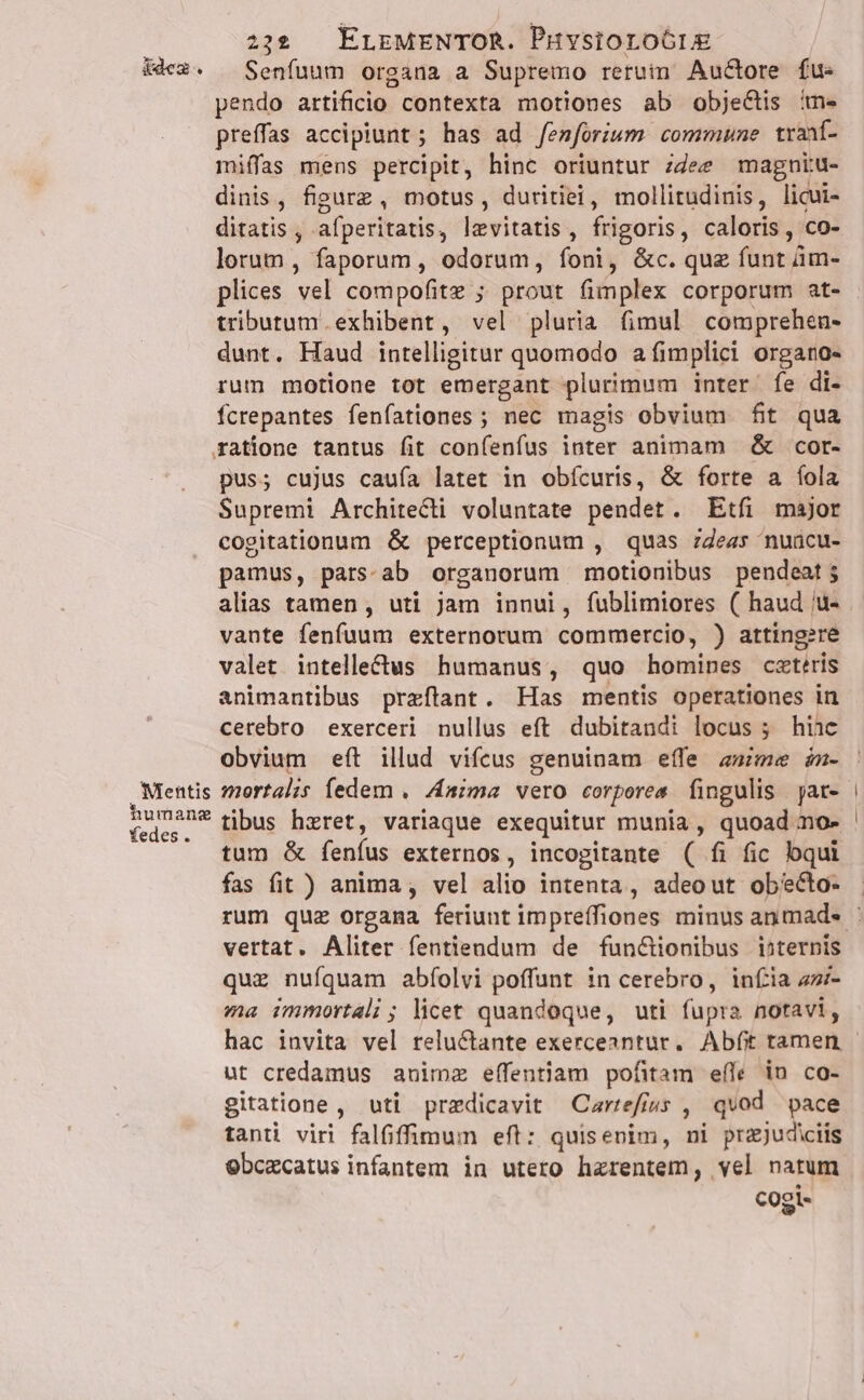 Mentis humanz fedes. 222 . ErrMENTOR. Puvsioroó6ri£ Senfuum organa a Supremo retuim Auctore fu- pendo artificio contexta motiones ab objectis ime preffas accipiunt ; has ad femforium commune traní- miffas mens percipit, hinc oriuntur ;dee magniu- dinis, figurz , motus, duritiei, mollitudinis, licui- ditatis , afperitatis, levitatis, frigoris, caloris, co- lorum, faporum, odorum, foni, &amp;c. quz funt ám- plices vel compofite ; prout fimplex corporum at- tributum exhibent, vel pluria fimul comprehen- dunt. Haud intelligitur quomodo a fimplici organo- rum motione tot emergant plurimum inter. fe di- fcrepantes fenfationes ; nec magis obvium fit qua ratione tantus fit confenfus inter animam &amp; cor- pus; cujus caufa latet in obícuris, &amp; forte a íola Supremi Architecti voluntate pendet. Etfi major cogitationum &amp; perceptionum , quas zZeas nuücu- pamus, pars-ab organorum motionibus pendeat ; alias tamen , uti jam innui, fublimiores ( haud 'u- vante fenfuum externorum commercio, ) atting?re valet intelle£tus humanus, quo homines cxteris animantibus praítant. Has mentis operationes in cerebro exerceri nullus eft dubitandi locus 5; hinc obvium eft illud vifcus genuinam effe a»ime n- mortalis fedem . Anima vero corpores fingulis jat- tibus hzret, variaque exequitur munia, quoad no- tum &amp; feníus externos, incogitante ( fi fic qui fas fit ) anima, vel alio intenta, adeout obécto- vertat. Aliter fentiendum de fun&amp;ionibus internis quz nufquam abíolvi poffunt in cerebro, infia 4- ma immortali ; licet quandoque, uti fupra notavi, hac invita vel relu&amp;tante exerceantur. Abft tamen ut credamus animz eíffentiam pofitam eífe in co- gitatione , uti przdicavit Carrefrss , qvod pace tanti viri falfiffimum eft: quisenim, ni prajudiciis ebczcatus infantem in utero hzrentem, vel natum cogi-