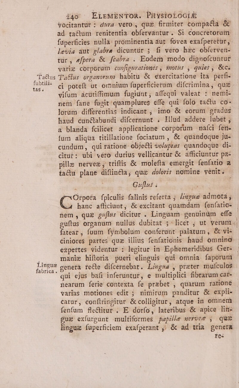 449; ^ ELEMENTOR. PHYsIOLOGIÉ — , . Vocitantür ^ dura vero , qug firmiter compacta &amp; ad tactum renitentia obfervantur. Si concretorum fuperficies nulla: prómitientia dut. fovea exafperetür, levia aut glabre dicuntür 5 fi vero hzc obferven- tur, «fpera &amp; [cabra . Eodem modo dignofcuntur varie corporum co»figurationes , motus , quies , &amp;c. TaGus T'aflus organorum habitu &amp; exercitatione ità perfi- fabtli- (i poteft i ormnium fuperficietum difctimina, qui. vifum acütiffimum fugiunt; a(fequi valeat : nemi- nem fane füsit'quamplures effe qui folo ta&amp;u co- lorum. differentias indicant ; imo &amp; eorum gradus haud cun&amp;abundi difcernunt . Illud addere lubet; a blanda fcilicet applicatione corporum nafci fen- fum aliqua titillatione fociatum , &amp; quandoque ju- cündüm, qui ratione objecti vo/upras quandoque di- Kitut: ubi vero durius vellicantur &amp; afficiuntur pa- pille neivez; ttifis &amp; molefta emergit fenfatio a iactu plane diflin&amp;ta; quz doloris nomine venit. 3 Guflus ; E fpiculis falini$ referta ; Z/sz4e admota ; 4 hanc afficiunt, &amp; excitant quamdam fenfatio- nem, quz g»flus dicitur . Linguam genvinüm effe guftus organum nullus dubitat 5^*licet ; ut veruni. fateat , fuum fymbolum conferunt palatum , &amp;vi- ciniores partes quz illius fenfationis haud omnino expertes videntur : legitur in Ephemeridibus Ger: | manie hiftoria pueri elinguis qui omnia faporum genera recle difcernebat. Liegsa , preter mulfculos qui ejus baíi inferuntur, e multiplici fibrarum car- nearum ferie contexta fe prebet , quarum ratione varias motiones edit ; nimirum panditur &amp; expli- catur, confttivgitur &amp;collisitur, atque in omnem fenfum fle&amp;itur . E dorfo, lateribus &amp; apice line sug exfurgunt multiformes papille wervee , quz lingue fuperficiem exafperant ,; &amp; ad tria genera tes P Lingue fabrica.