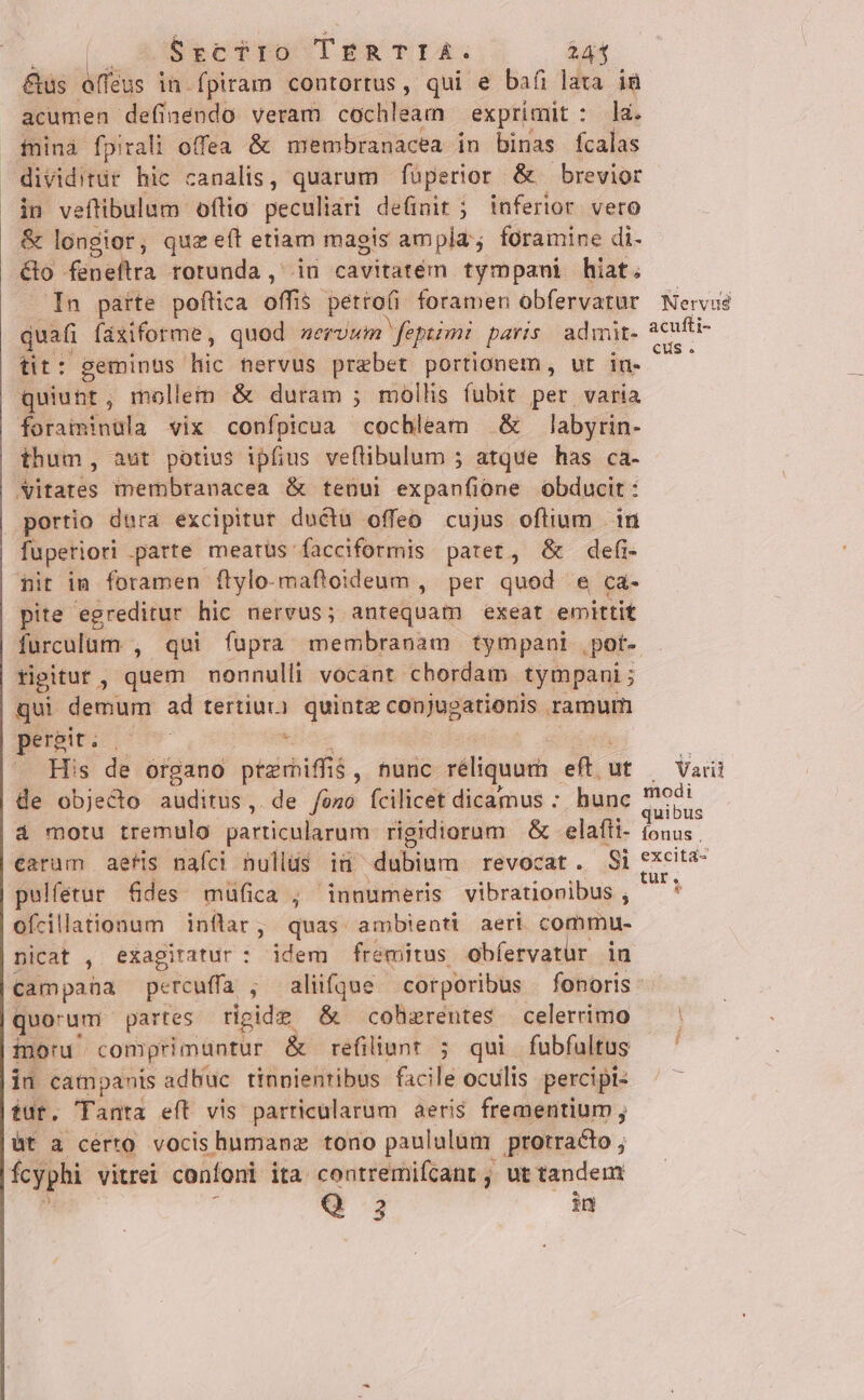 6rcTyro TERTIA. 241 &amp;us dritüs in fpiram contortus, qui e bafi lata i8 acumen definendo veram cochileam exprimit : la. fninà fpirali offea &amp; membranacea in binas fcalas dividitür hic canalis, quarum füperior &amp; brevior in veflibulum oftio peculiari definit ; inferior vero &amp; longior, quz eít etiam magis ampla; foramine di. éo feneítrra rotunda, in cavitatem tympani hiat; In parte poftica offis $ pettofi foramen obfervatur quafi faxiforme, quod servum Mepiimi. paris. admit- üt: geminus hic nervus praebet portionem, ut in- quiunt, mollem &amp; duram ; mollis fubit per varia Mirsntnols vix confpicua cochleam &amp; labyrin- thum, aut potius ipfius veftibulum ; atque has ca- Vitates membranacea &amp; tenui expanfióne obducit : portio dura excipitur ductü offeo cujus oflium | in fuperiori parte meatüs facciformis patet, &amp; defi- nit in foramen flylo-maftoideum , per quod e ca- pite egreditur hic nervus; antequam exeat emittit tigitur , quem nonnulli vocant chordam tympani ; qui demum ad tertiur. quinte canjugatieriis ramum | 4i er E &amp; His de organo ptzrhiffis , nunc réliquarh eft. ut de objecto auditus, de /óso (fcilicet dicamus : hunc à motu tremulo particularum rigidiorum &amp; -elafti- earum aefis nafci nullus iu dubiam revocat. Si pulfetur fdes müfica ; innumeris vibrationibus , ofcillationum inflar; quas ambienti aeri commu- nicat , exagitatur : idem fremitus obfervatür in Nervus acufti- €us . .. Varii modi quibus Íonus , tur. * quo'um partes rigide &amp; cohzrentes celerrimo monu. comprimuntur &amp; refiliunt ; qui fubfultus in campanis adbuc tinpientibus facile oculis percipi tut. Tanta eft vis particularum aeris frementium; üt a cérto vocis humanz tono paululum ptotradto ; fcyphi vitrei confoni ita. contremifcant , ut tandem Q3 in