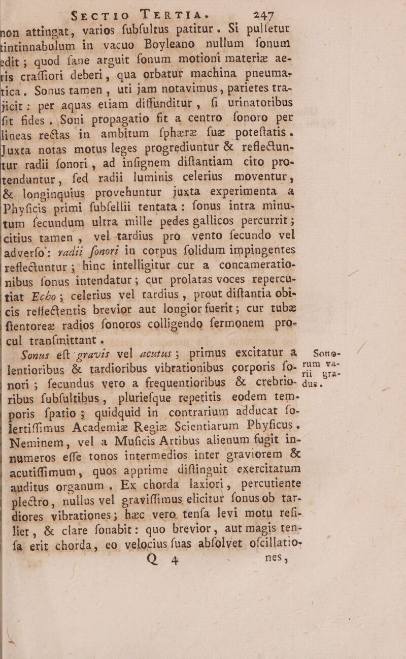 ion attingat, varios fubfultus patitur. Si pulfetur intinnabulum in vacuo Boyleano nullum íonum dit; quod íaue arguit fonum motioni materiz ae- is craffiori deberi, qua orbatur machina pneuma- ica. Sonus tamen , uti jam notavimus, parietes tra- jicit: per aquas etiam diffunditur, fi urinatoribus fit fides. Soni propagatio fit a centro íonoro per lineas re&amp;as in ambitum fpherz fug poteftatis . iuxta notas motus leges progrediuntur &amp; reflectun- tur radii fonori , ad infignem diftantiam cito pro- tenduntur, fed radii luminis celerius moventur, &amp; longinquius provehuntur juxta experimenta a Phyficis primi fubfellii tentata : fonus intra minu- tum íecundum ultra mille pedes gallicos percurrit ; citius tamen , vel tardius pro vento fecundo vel adverío: rad; fomori in corpus folidum impingentes refle&amp;untur ; hinc intelligitur cur a concameratio- nibus fonus intendatur ; cur prolatas voces repercu- tiat Ec£o ; celerius vel tardius , prout diftantia obi- cis relfeCtentis brevior aut longior fuerit; cur tubz flentorez radios fonoros colligendo fermonem pro- cul tranímittant . : Sonus e(t gravis vel acutus; primus excitatur à lentioribus &amp; tardioribus vibrationibus corporis Ío- nori ; fecundus vero a frequentioribus &amp; crebrio- ribus fubfultibus, pluriefque repetitis eodem tem- poris fpatio ; quidquid in contrarium adducat fo- lertiffimus Academie Regie Scientiarum Phyficus. Neminem, vel a Muficis Artibus alienum fugit in- numeros effe tonos intermedios inter graviorem &amp; acutiffimum , quos apprime diflinguit exercitatum auditus organum , Ex chorda laxiori, percutiente ple&amp;ro, nullus vel graviffimus elicitur fonusob tar- diores vibrationes; hac vero. tenfa levi motu refi- lie, &amp; clare fonabit: quo brevior, aut magis ten- fa erit chorda, eo velocius fuas abfolvet ofcillatio- : Q 4 nes, rum rii dus. và- gra- / /