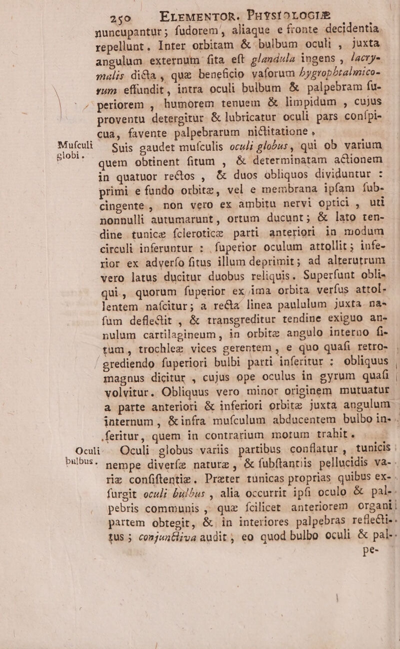 Mufculi globi. 250 . ELEMENTOR. PutsiorocrE nuncupantur; fudorem, aliaque e fronte decidentia repellunt. Inter orbitam &amp; bulbum oculi , juxta angulum externum fita eft glandula ingens , Jacry- mulis di&amp;a , que beneficio vaforum bygropbtalmico- rum. effundit, intra oculi bulbum &amp; palpebram fu- periorem , humorem tenuem &amp; limpidum , cujus proventu detergitur &amp; lubricatur oculi pars conípi- cua, favente palpebrarum niclitatione , Suis gaudet mufculis oculi globus, qui ob varium quem obtinent fitum , &amp; determinatam actionem in quatuor rectos , &amp; duos obliquos dividuntur : primi e fundo orbitz, vel e membrana ipfam fub- cingente., non vero ex ambitu nervi optici , uti nonnulli autumarunt, ortum ducunt; &amp; lato ten- dine tunice fclerotice parti anteriori in modum circuli inferuptur : |füpetior oculum attollit; infe- rior ex adverío fitus illum deprimit; ad alterutrum vero latus ducitur duobus reliquis. Superfunt obli- qui, quorum fuperior ex,ima orbita verfus attol- lentem nafcitur; a re&amp;z linea paululum juxta. na- fum defle&amp;it , &amp; transgreditur tendine exiguo an- nulum cartilagineum, in orbitz angulo interno fi Oculi bulbus. magnus dicitur , cujus ope oculus in gyrum quati volvitur. Obliquus vero minor originem mutuatur a parte anteriori &amp; inferiori orbite juxta angulum nempe diveríe naturz , &amp; fubftantiis pellucidis va- . furgit oculi bubus , alia occurrit ipfi oculo &amp; pal-. pebris communis ,' quz fícilicet anteriorem organi | partem obtegit, &amp; in interiores palpebras refieCti-. tUS 5 conjuntliva audit ; eo quod bulbo oculi &amp; pal-. re