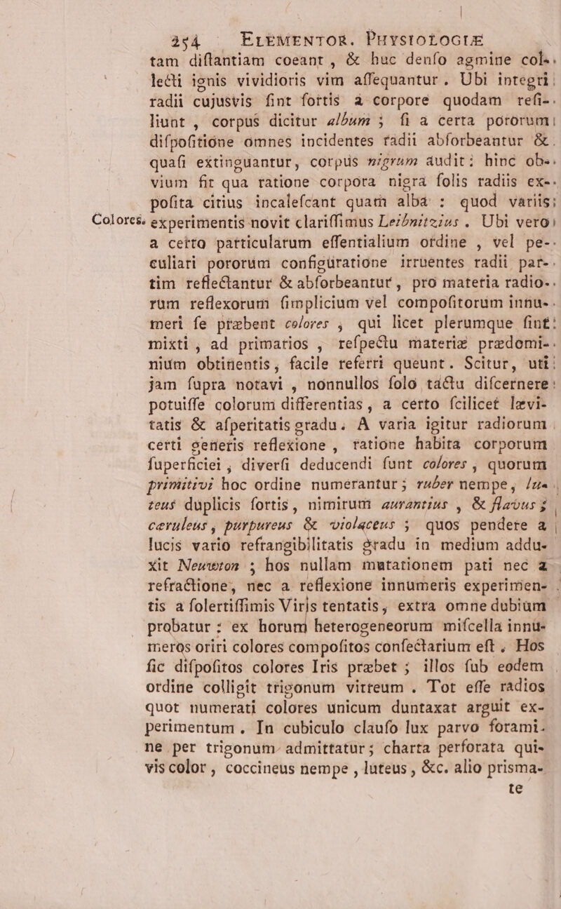 | 4944 | Er&amp;£MENTOR. PuystotoctE tam diflantiam coeant , &amp; huc denfo a agmine col-. lecti ignis vividioris vim affequantur. Ubi integri. radii cujusvis fint fortis à corpore quodam refi-. liunt , corpus dicitur z/2um ; fi a certa pororumi difpoitione omnes incidentes radii abforbeantur &amp;. quafi extinguantur, corptis nigrum auditi hinc ob.. vium fir qua ratione corpora nigra folis radiis ex-. pofita citius incalefcant quati alb: : quod variis; Colores experimentis novit clariffimus DéiPaireiis . Ubi vero: a cettQ patticulatum effentialium ordine , vel pe-. culiari pororum configüratione irruentes radii par-. tim reflectantur &amp; abforbeantur , pro matetia radio. . rum reflexorumi fimplicium vel compofitorum innu- . meri fe przbent colores ; qui licet plerumque fin£: mixti, ad primarios , refpeclu materix predomi.. nium obtinentis j facile referri queunt. Scitur, uti: jam fupra notavi , nonnullos folo tactu difcernere: potuiffe colorum differentias , a certo fcilicet lzvi- tatis &amp; afperitatis g eradu; A varia igitur radiorum . certi getetis reflexione , tatione habita corporum fuperficiei ; diver(i deducendi funt co/ores , quorum priniitivi hoc ordine numerantur; rwber nempe, /z« . zeu$ duplicis fortis , nimirum aurantius , &amp; flatus $ | ceruleus , purpureus &amp; oiolaceus 5; quos pendere a | lucis vario refrangibilitatis &amp;radu in medium addu- xit Newwton ; hos nullam mutationem pati nec a refracione, nec a reflexione innumeris experimen- . tis a folertiffimis Viris tentatis, extra omne dubium - probatur : : ex horum heterogeneorum mifcella innu- ieras oriri colores com pofitos confectarium eft . Hos fic difpofitos colores Iris prebet; illos fub eodem otdiue colligit trigonum virteum . Tot effe radios quot numerati colores unicum duntaxat arguit ex- perimentum . In cubiculo claufo lux parvo forami. ne per trigonum- admittatur; charta perforata qui- vis color, coccineus nempe , luteus , &amp;c. alio prisma- te