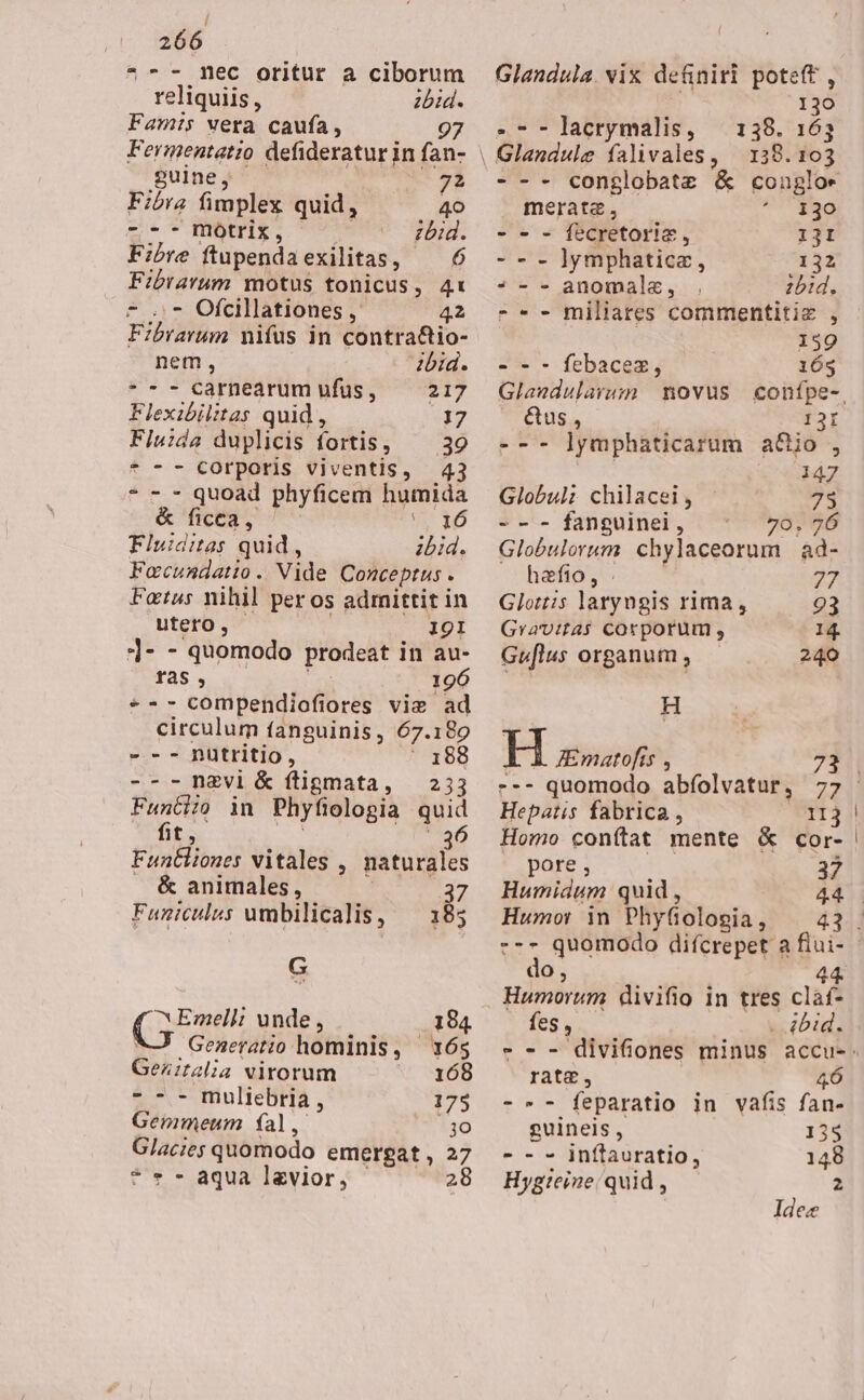 *-- mec oritur a ciborum reliquiis, zbid. Fam:is wera caufa, 97 Fermentatio defideratur in fan- guine, 7? Fibra fimplex quid, 40 ---mbotrix, zbid. Fibre ftupendaexilitas, — 6 Fibrarum motus tonicus, 4: * ..- Ofcillationes ,' 42 Fibrarum nifüs in contra&amp;io- nem, ibid. * - - carnearum ufus, 217 Flexibilitas quid , 17 Fiu:da duplicis fortis, 39 * -- corporis viventis, 43 * - - quoad phyficem humida &amp; ficca, » 16 Fluiditas quid , bid. Focundatio. Vide Conceptus . Fotus nihil peros admittit in utero, I9I ]- - quomodo prodeat in au- ras, 196 *-- compendiofiores vie ad circulum fanguinis, 67.180 - -- nütritio, ' 188 ---ngvl &amp; ftigmata, | 233 Funtizio in Phyfiologia quid fit; E 5 T3236 ; 3 Funtliones vitales , naturales &amp; animales, 37 Funiculus umbilicalis, — 185 G ^ Emelli unde , 184 M Generatio hominis, — 165 Geznitalia virorum 168 e *- mulieBiHa, 175 Gemmeum fal, 3o Glacie; quomodo emergat , 27 * « - aqua lavior, 28 Glandula. vix definiri poteft , 130 .--lacrymalis, — 138. 163 | Glandule falivales, — 138. 103 --- conglobatz &amp; coupgloe meratz, 130 - - - fecretorie, 131 - - - ]ymphatice, 132 * - - anomalz, zbid. - * - miliares commentitiz , 139 - - - febacez, 16s Glaudularum | novus confpe-, &amp;us, 121 --- ]ymphaticarum aGjo , 147 Globul; chilacei, 735 - - - fanguinei , 70, 26 Globulorum chylaceorum ad- hafio, . 27 Glottis laryngis rima, 93 Gravitas corporum, 14. Guflus organum , 240 H H ZEmatofis , Hepatis fabrica, 113 Homo conftat mente &amp; cor- pore; ^. 37 Humidum quid , Humor in Phyftologia, --- quomodo difcrepet a fiui- do, 44. Humorum divifio in tres claf- C m . 4bid. ratae, 46 -»- feparatio in vafis fan- guineis , 135 - - - inftauratio, 148 Hygteine/ quid , 2 Idee