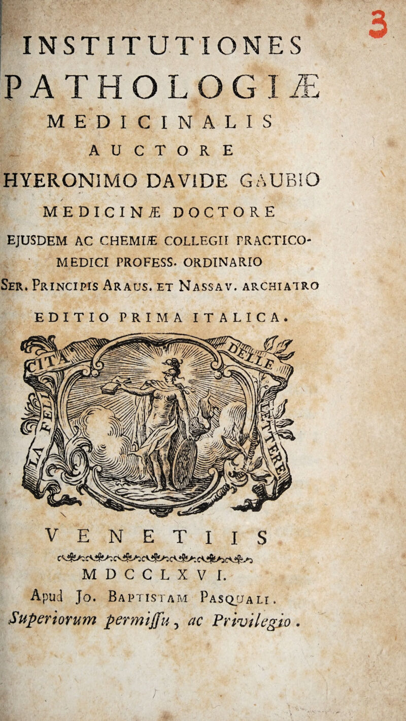 I INSTITUTIONES P A T H O L O G I JE MEDICINALIS AUCTORE HYERONIMO DA VIDE GAUBIO /' - T' ■ f J- ■ ■' medicina: doctore EJUSDEM AC CHEMIAE COLLEGII PRACTICO- MEDICI PROFESS. ORDINARIO Ser, Principis Araus. et Nassav. archiatro EDITIO PRIMA ITALICA. V E N E T I I S c<4s^^ife^cv!?!>5irvjfs/3e<ifc*:e\ifc*aevik»a MDCCLXV I. Apud Jo. Baptistam Pasqjtau. Superiorum permiffu, ac Privilegio . i