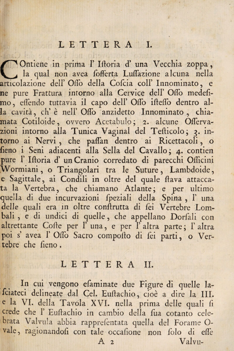 t •' * * ' ■ • i'~'& \ ( COntiene in prima 1’ Moria d’ una Vecchia zoppa, la qual non avea Sofferta Luflazione alcuna nella articolazione dell’ Oflo della Cofcia coll’ Innominato, e ne pure Frattura intorno alla Cervice dell’ Offo medesi¬ mo , eflendo tuttavia il capo dell’ Oflo ideilo dentro al¬ la cavità, eh’ è nell’ Oflo anzidetto Innominato , chia¬ mata Cotiloide, ovvero Acetabulo ; 2. alcune Oflèrva- zioni intorno alla Tunica Vagina! del Tefticolo ; 3. in¬ torno ai Nervi , che paflan dentro ai Ricettacoli, o fieno i Seni adiacenti alla Sella del Cavallo; 4. contien pure 1’ Iftoria d’ un Cranio corredato di parecchi Officini Wormiani, o Triangolari tra le Suture, Lambdoide, e Sagittale, ai Condili in oltre del quale flava attacca¬ ta la Vertebra, che chiamano Atlante; e per ultimo quella di due incurvazioni Speziali della Spina , 1’ una delle quali era in oltre conftrutta di Sei Vertebre Lom¬ bali , e di undici di quelle, che appellano Dorfali con altrettante Colle per 1’ una, e per 1’ altra parte ; 1’ altra poi s’ avea 1’ Oflo Sacro comporto di Sei parti, o Ver¬ tebre che fieno, LETTERA II. In cui vengono efaminate due Figure di quelle la¬ sciateci delineate dal Cel. Eurtachio, cioè a dire la III. e la VI. della Tavola XVI. nella prima delle quali fi crede che 1’ Eurtachio in cambio della Sua cotanto cele¬ brata Valvula abbia rapprelèntata quella del Forame O- vale, ragionandoli con tale occafione non Solo di elle A 2 Valvu-