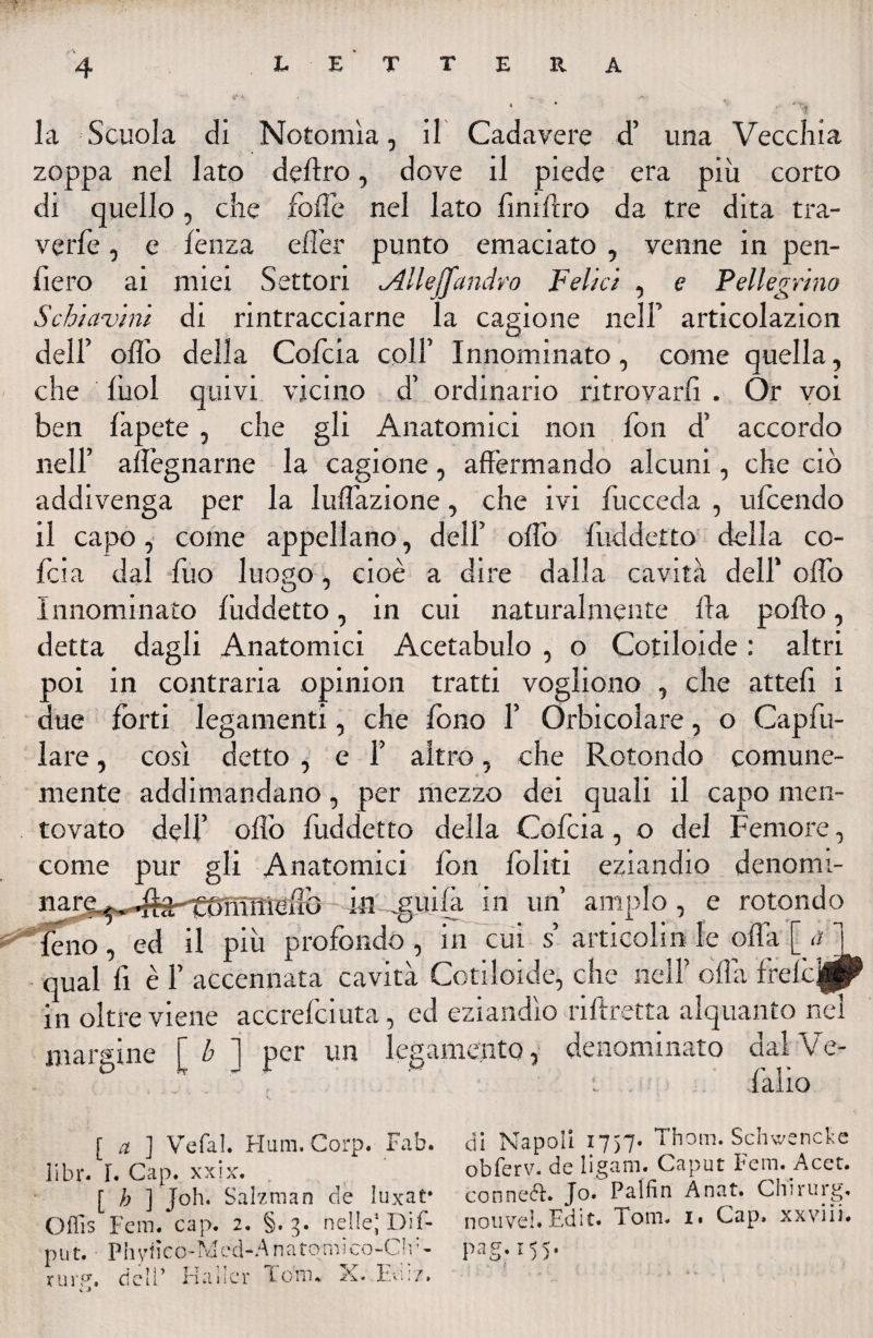 la Scuola di Nofomìa, il Cadavere d’ una Vecchia zoppa nel lato deliro, dove il piede era più corto di quello, che folle nel lato finiflro da tre dita tra¬ ve rfe , e lènza eflèr punto emaciato , venne in pen¬ derò ai miei Settori <Alleffandrò Felici , e Pellegrino Schiavini di rintracciarne la cagione nell’ articolazion dell’ olio della Colera colf Innominato, come quella, che lùol quivi vicino d’ ordinario ritrovarli . Ór voi ben lapete , che gli Anatomici non fon d’ accordo nell’ allègnarne la cagione, affermando alcuni, che ciò addivenga per la Inflazione, che ivi fucceda , ulcendo il capo, come appellano, dell’ oflo fuddetto della co- feia dal fuo luogo, cioè a dire dalla cavità dell’ oliò Innominato fùddetto, in cui naturalmente Ila pollo, detta dagli Anatomici Acetabulo , o Cotiloide : altri poi in contraria opinion tratti vogliono , che attefi i due forti legamenti, che fono 1’ Orbicolare, o Capfu- lare, così detto , e f altro, che Rotondo comune¬ mente addi mandano, per mezzo dei quali il capo men¬ tovato dell’ olio fuddetto della Cofcia, o del Femore, come pur gli Anatomici fon foliti eziandio denomi- marg^^a-^£0TnnieHG ili .guifa in un’ ampio , e rotondo fèno, ed il più profondo, in cui s’ articolili le offa [ qual fi è 1’ accennata cavità Cotiloide, che nell’ olla frelcj^P in oltre viene accrefciuta, ed eziandìo riftretta alquanto nel margine f b ] per un legamento, denominato cial Ve- . .  - i fallo [ a ] VefaL Hum. Corp. Fab. libr. f. Gap. xxix. [ b ] Job. Sahraan eie luxat* Oflìs Fera. cap. 2. §. g. nelle; Dif- put. Phytìco-Med-A na tomi co-Ch:- tur?, dell’ Hallcr Tom. X. Ed' : : 7. « » CU Napoli 1757. Thom. Schwencke obfervc de iigam. Caput Fem. Acet. connecl* Jo. Palfin Anat. Chirurg, nouveh Edit. Toni. i« Cap. xxviii* pag.155.