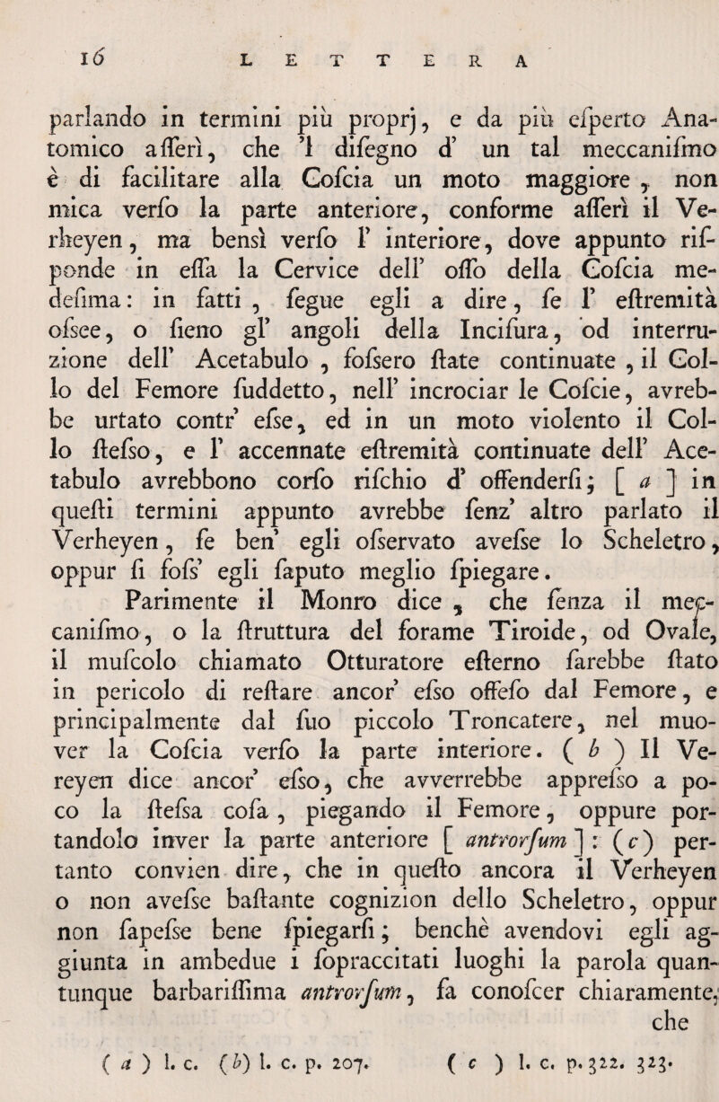 parlando in termini più proprj, e da più efperto Ana¬ tomico aderì, che ’l dilègno d’ un tal meccaniimo è di facilitare alla Gofcia un moto maggiore , non mica verfo la parte anteriore, conforme alferì il Ve- rkeyen, ma bensì verfo F interiore, dove appunto ris¬ ponde in elfa la Cervice dell’ olfo della Gofcia me¬ de fi ma : in fatti , fegue egli a dire, fe F eftremità ofsee, o fieno gl’ angoli della Incifura, od interru¬ zione dell’ Acetabulo , fofsero Hate continuate , il Col¬ lo del Femore fuddetto, nell’ incrociar le Cofcie, avreb¬ be urtato contr’ efse, ed in un moto violento il Col¬ lo lìefso, e F accennate eftremità continuate dell’ Ace¬ tabulo avrebbono corfo rifchio d’ offenderli ; [ a ] in quelli termini appunto avrebbe lenz’ altro parlato il Verheyen, fe ben egli olservato avefse lo Scheletro , oppur li fofs egli faputo meglio Ipiegare. Parimente il Monro dice , che lènza il mec- canifmo, o la ftruttura del forame Tiroide, od Ovale, il mufcolo chiamato Otturatore efterno farebbe flato in pericolo di reftare ancor’ efso offefo dal Femore, e principalmente dal fuo piccolo Troncateli, nel muo¬ ver la Cofcia verfo la parte interiore. ( b ) Il Ve- reyen dice ancor elso, che avverrebbe apprefso a po¬ co la ftefsa cofa, piegando il Femore, oppure por¬ tandolo inver la parte anteriore [ anttorfum ]: ( c ) per¬ tanto convien dire, che in quefto ancora il Verheyen o non avefse ballante cognizion dello Scheletro, oppur non fapelse bene fpiegarfi ; benché avendovi egli ag¬ giunta in ambedue i fopraccitati luoghi la parola quan¬ tunque barbariflìma antrorfum, fa conofcer chiaramente, che • f ... • • ( et ) 1. C. (b) 1. C. p. 207. ( C ) 1. G. p. 322. 323.