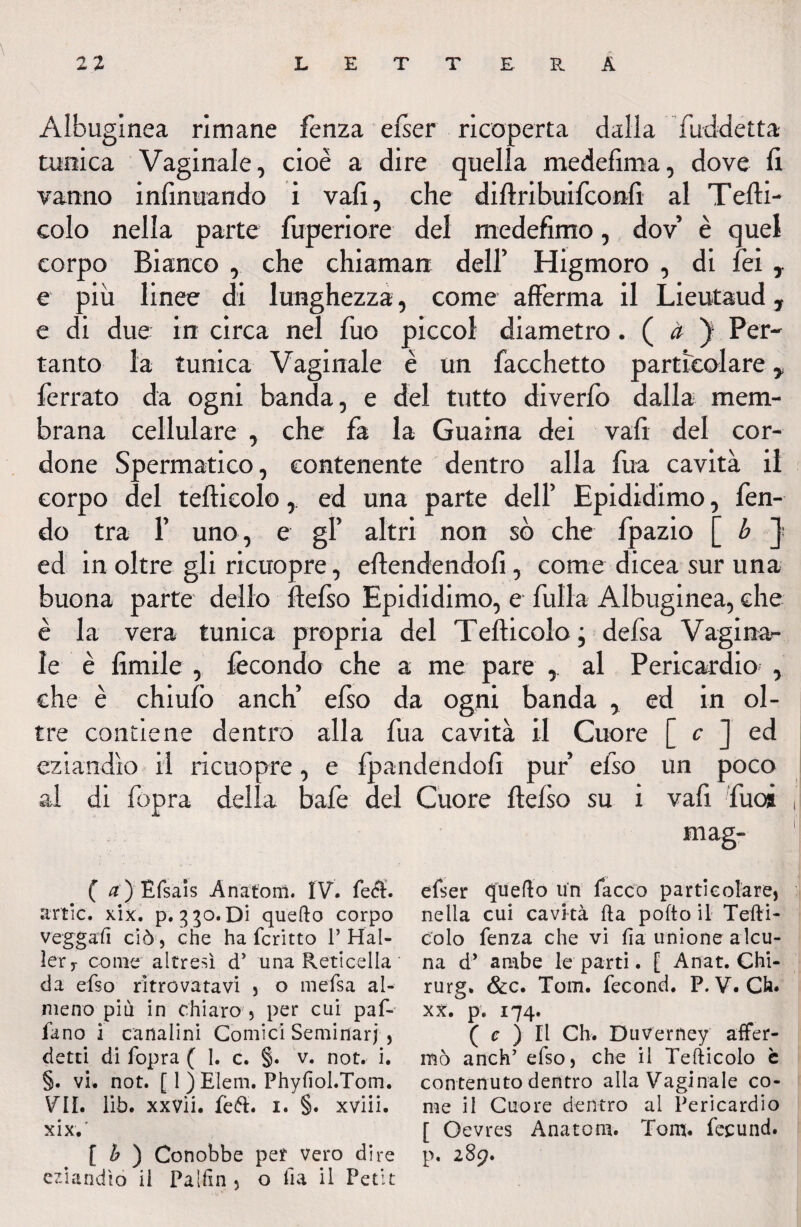 \ Albuginea rimane fenza efser ricoperta dalla fuddetta tunica Vaginale, cioè a dire quella medefima, dove li vanno infinuando i vali, che diftribuifconft al Tedi- colo nella parte fuperiore del medefimo, dov è quel corpo Bianco , che chiamati dell’ Higmoro , di fei, e più linee di lunghezza, come afferma il Lieutaud, e di due in circa nel Tuo piccol diametro. ( à ) Per¬ tanto la tunica Vaginale è un Tacchetto particolare y ferrato da ogni banda, e del tutto diverfo dalla mem¬ brana cellulare , che fa la Guaina dei vali del cor¬ done Spermatico, contenente dentro alla fua cavità il corpo del teftieolo, ed una parte dell’ Epididimo, fen¬ do tra T uno, e gl’ altri non sò che fpazio [ b J ed in oltre gli ricuopre, offendendoli, come dicea sur una buona parte dello ffefso Epididimo, e fulla Albuginea, che è la vera tunica propria del Teftieolo; defsa Vagina¬ le è limile , fecondo che a me pare , al Pericardio , che è chiulò anch’ efso da ogni banda , ed in ol¬ tre contiene dentro alla fua cavità il Cuore [ c J ed eziandìo il ricuopre, e fpandendofi pur efso un poco al di fopra della bafe del Cuore ftelso su i vafì fuoà mag- ( a) Rfsais Anatemi. IV. fe<$. artlc. xix. p. 3 30. Di quedo corpo veggafi ciò ) che ha fcritto 1’ Hal- lerT come altresì d’ una Reticella ' da efso ritrovatavi , o mefsa al¬ meno più in chiaro 5 per cui paf- fano i canalini Comici Seminar}, detti di fopra ( 1. c. §. v. not. i. §. vi. not. [ 1 ) Eleni. Phyfiol.Tom. VII. lìb. xxvii. fett. i. §. xviii. xix,' [ b ) Conobbe per Vero dire eziandio il Fa [fin 5 o fia il Petit efser (juedo lìn Pacco particolare) nella cui cavità da pofto il Tedi- colo fenza che vi fia unione alcu¬ na d’ ambe le parti. [ Anat. Chi- rurg. &c. Tom. fecond. P. V. Ch. xx. p. 174. ( c ) Il Ch. DuVerney affer¬ mò anch’ efso, che il Tedicolo è contenuto dentro alla Vaginale co¬ me il Cuore dentro al Pericardio [ Oevres Anatom. Tom. fecund. p. 289.