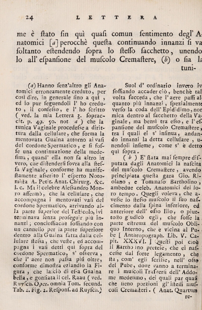 me è flato fin qui quafi comun fentimento degl’ A natomici [a] perocché quefta continuando innanzi fi va fioltanto eftendendo fopra lo fleflo Tacchetto, unendo lo all’ efpanfione del mufcolo Cremaftere, (é) o fia h tuni- (a) Hanno fenz’altro gli Ana¬ tomici erroneamente creduto 5 per così dire, in generale lino a qui , ed io pur feguendoli I* ho credu¬ to , il confefso, e P ho fcritto ( ved. la mia Lettera g. foprac- cit. p. 49. 50. not a ) che la tunica Vaginale procedefse a dirit¬ tura dalla cellulare, che forma la mentovata Guaina attorno ai vali del cordone Spermatico , e fi fof- fe una continuazione della mede- firn a , quand’ ella non fa altro in vero, che difenderli fovra alla ftef- fa Vaginale, conforme ha manife- ftamente afserito 1’ efperto No to¬ nti il a A. Petir. Anat. Chirurg. Scc. 1. c. Ma il celebre Alefsandro Mon¬ to affermò, che la cellulare , che accompagna i mentovati vafi del cordone Spermatico, arrivando al¬ la parte fuperior del Tefticolo, i vi terminava lenza profeguir più in¬ nanzi ; concioffiacne foffiando con un cannello per la parte lbperiore dentro alla Guaina fatta dalia cel¬ lulare fteisa, che velie , ed acconw pagna i vafi detti qui fopra del cordone Spermatico, s’ olserva , che P aere non pafsa più oltre, conforme dimoltra eziandìo la Fi¬ gura , che lai’ciò di eTa Guaina beila, e gonfiata il cel. Raau ( ved. Ruy&h.Oper. omnia Tom. l'ecund. Tab. 2. Fig. 2. Refponf. ad Ruyfcn.j Suol d* ordinario invero iv foffiando accader ciò , benché tal volta fucceda , che V aere paffi al quanto più innanzi , fpezialmentc verfo la coda dell’Epididimo, nor mica dentro al facchetto delia Va¬ ginale, ma bensì tra efso, e P efi panfione del mufcolo Cremaftere, tra i quali ei s’ infittirà,- andan¬ do innanzi la detta cellulare , u- nendoli infieme, come s5 è detto qui fopra . ( b ) E’fiata mai Tempre de¬ putata dagli Anatomici la nafcita del mufcolo Cremaftere , avendo principiata quefta gara Gio. Ri¬ dano , e Tommafo Bardolino , ambedue celeb. Anatomici del lo¬ ro tempo. Quegli voleva, che a- vefse lo ftefso mufcolo il fuo naf* cimento dalla fpina inferiore, ed anteriore dell5 ©fso Ilio, o piut- tofto gudicò egli, che folfe la parte eftrema del mufcolo Obli¬ quo Interno, che è vicina al Pu¬ be [ Anthropograph. Lib. V. Ca¬ pir. XXXVI. ] Quelli poi cioè il Bardo ino preteie, che ei nafi- cefse dal force legamento , che Ita, coni’ egli Icrifise, nell' ofso > del Pube, dove vanno a termina¬ re i muscoli Trafverfi dell’ Addo¬ me medesimo, dei quali par quafi che heno porzioni gl5 iiteifi muf- coli Cremafteri. ( Anat. Quartum re-