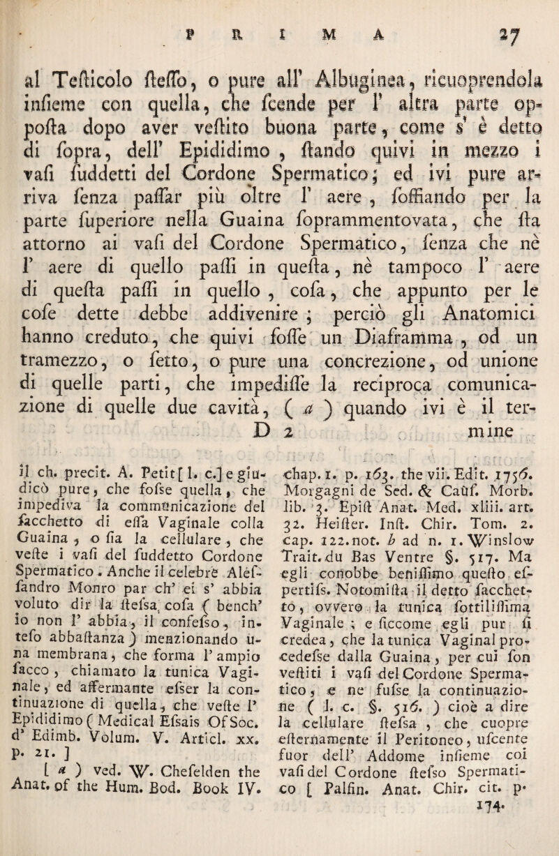 %1 al Tefticolo fteflb, o pure all’ Albugine® , ricoprendola infieme con quella, che fcende per 1’ altra parte ap¬ porta dopo aver vertito buona parte, come i è detto di fopra, dell’ Epididimo , ftando quivi in meno i vafi /addetti del Cordone Spermatico; ed ivi pure ar¬ riva fenza partar più oltre F aere , {òffiaiido per la parte fuperiore nella Guaina foprammentovata, che fta attorno ai vafi del Cordone Spermatico, lènza che nè 1’ aere di quello palli in quella, nè tampoco 1’ aere di quella palli in quello , cofa, che appunto per le cole dette debbe addivenire ; perciò gli Anatomici hanno creduto, che quivi forte un Diaframma , od un tramezzo, o fetto, o pure una concrezione, od unione di quelle parti, che impediUe la reciproca comunica¬ zione di quelle due cavità, ( a ) quando ivi è il ter- D 2 mine . il eh. precit. A. Petit [1. c.] e giti- dico pure* che fofse quella, che impediva la comma ideazione del facchetto di effa Vaginale colla Guaina ^ o fia la cellulare , che vede i vali del fuddetto Cordone Spermatico . Anche il celebre Alef- fandro Monro par eh’ ei s’ abbia voluto dir la ffefsa: cofa { bendi’ io non P abbia} il confefso} in- tefo abbartanzaj menzionando u- na membrana , che forma P ampio lacco , chiamato la tunica Vagi¬ nale , ed affermante efser la con¬ tinuazione di quella ^ che verte P Epididimo ( Medicai Efsais OfSoc. d* Edimb. Volum. V. Artici, xx. p. 21. ] [a ) ved. 'W'. Chefelden thè Anat. of thè Hum. Bod. Book IV* - ■ * • ■ ji. . j . chap. i. p. 15g. thè vii. Edit. .1755. Morgagni de Sed. & Cadf. Morb. lib. g. Epift Anat. Med. xliii. art. g2. Jfeirter. Inrt. Chir. Tom. 2. cap. i22.not. b ad n. i. Winslow Trait.du Bas Ventre §. 517. Ma egli conobbe benilìimo queflo ef- p e r ti fs. N o to ni i rt a i Idee to fa cchet¬ to, ovvero la tunica fottiliflima Vaginale ; e ficcome egli pur fi creaea> che la tunica Vaginal pro- cedefse dalla Guaina 5 per cui fon veftiti i vali del Cordone Sperma¬ tico 5 e ne fufse la continuazio¬ ne ( 1. c. §. 516. ) cioè a dire la cellulare rtefsa , che cuopre erternamente il Peritoneo 5 ufeente fuor dell’ Addome inlieme coi vali del Cordone rtefso Spermati¬ co [ Palfin. Anat. Chir. cit. p« 174-