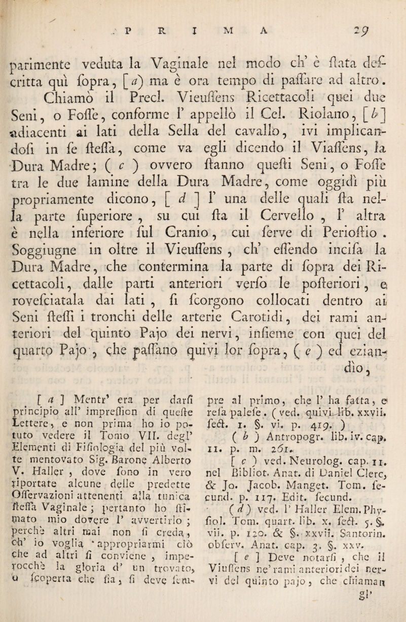 y : P R I M A parimente veduta la Vaginale nel modo eh’ è Hata deR critta qui fopra, [ a) ma è ora tempo di palili re ad altro. Chiamò il Preci. Vieuffens Ricettacoli quei due Seni, o Folle, conforme ¥ appellò il Gel, Ridano, [&] adiacenti ai lati della Sella del cavallo, ivi implican¬ doli in fe fìefla, come va egli dicendo il Viaffens, la Dura Madre; ( c ) ovvero Hanno quelli Seni, o Folle tra le due lamine della Dura Madre, come oggidì pili propriamente dicono, [ d ] ¥ una delle quali Ha nel¬ la parte fuperiore , su cui Ha il Cervello , ¥ altra è nella inferiore fui Cranio, cui ferve di Perioflio . Soggiugne in oltre il Vieuffens , eli effendo incida la Dura Madre, che contermina la parte di (òpra dei Ri¬ cettacoli , dalle parti anteriori verfo le pofteriori, a rovefciatala dai Iati , fi Icorgono collocati dentro ai Seni fleffi i tronchi delle arterie Carotidi, dei rami an¬ teriori del quinto Pajo dei nervi, inficine con quei del quarto Paio , glie paffano quivi lor fopra, ( c ) ed ezian¬ dìo, [a ] Meno5 era per darfi principio alt impreflion di quelle Lettere, e non prima ho io po¬ tuto vedere il Tomo VII. degl5 Elementi di Filologia del più vai- te mentovato Sig. Barone Alberto V. Haller 5 dove fono in vero riportate alcune delie predette Offervazioni attenenti alla tunica ftefla Vaginale ; pertanto ho [li¬ mato mio dovere T avvertirlo ; perche altri mai non fi creda, oh’ io voglia ‘appropriarmi ciò. che ad altri fi conviene , impe¬ rocché la gloria d’ un trovato* pre al primo, che V ha fatta, a re fa pa lefe . ( ved. qui vL lib. xxvii. feci. i. §. vi. p. 419, ) ( b ) Àntvopogr. lib. iv. cap. li. p. m. zói» [ c ) ved. Neurolog. cap, n. nel Biblico Anat. di Daniel Clerc, & Jo. Jacob. Manget. Tom. fe¬ dirai. p. 117, Edit. fecund. ( d) ved. 1’Haller Eleni. Phy- fiol. Tom. quart. lib. x, fcél. 5. §. vii. p. no. & §.■ xxvii. Santorin. pbferv. Anat. cap. q, §. xxv. [ e ] Deve notarli 3 che il Viuffens ne5 rami anteriori dei ner¬