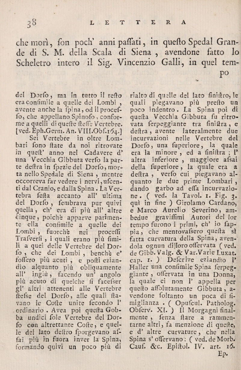 „ Q j che inori, fon pò eh’ anni paflati, in quefto Spedai Gran¬ de di S. M. della Scala di Siena , avendone fatto lo Scheletro intero il Sig. Vincenzio Galli, in quel tem- ' po del Dorfo , ma in tutto il redo era conumi le a quelle dei Lombi , avente anche la fpina, od il procef¬ fo j che appellano Spinolo , confor¬ me a quelli di quelle fteffe Vertebre. [ved.Eph.Genu. An. Vin.Obf.164.] Sei Vertebre in oltre Lom¬ bari fono fiate da noi ritrovate in quell’ anno nel Cadavere d* una Vecchia Gibbuta verfo la par¬ te delira in fpeziedel Dorfo, mor¬ ta nello Spedale di Siena , mentre occorreva far vedere i nervi ,ufcen- ti dal Cranio, e dalla Spina . La Ver¬ tebra fella accanto all’ ultima del Dorfo , fembrava pur quivi quella, eh5 era di più all’ altre cinque ? poiché apparve parimen¬ te ella conlimile a quelle dei Lombi , fuorché nei proceffi Trafverli , i quali erano più fimi- li a quei delle Vertebre del Dor¬ fo , che dei Lombi , benché e* fodero più acuti , e podi ezian¬ dìo alquanto più obliquamente all’ ingiù , facendo un’ angolo più acuto di quelche li facefser gl’ altri attenenti alle Vertebre flefse del Dorfo, alle quali da¬ vano le Code unite fecondo V ordinario . A ve a poi queda Gob¬ ba undici fole Vertebre del Dor¬ fo con altrettante Code, e quel¬ le del lato deliro fporgevano af¬ fai più in fuora inver la Spina, formando quivi un poco più di rialto di quelle del lato Anidro, le quali piegavano più predo un poco indentro . La Spina poi di queda Vecchia Gibbuta fu ritro¬ vata ferpeggiante fra Anidra, e dedra , avente lateralmente due incLirvazioni nelle Vertebre del Dorfo, una fuperiore, la quale era la minore , ed a Anidra ; 1* altra inferiore , maggiore afsai della fuperiore, la quale era a dedra , verfo cui piegavano al¬ quanto le due prime Lombari , dando garbo ad effa incurvazio- ne . ( ved. la Tavol. 1. Fig. g. qui in fine ) Girolamo Cardano, e Marco Aurelio Severino, am¬ bedue graviffimi Autori del Ior tempo furono i primi, eh’ io fap- pia, che mentovafsero queda sì fatta curvatura della Spina, aven¬ dola ognun difioro oHervata (ved. de Gibb. Valg. & Var.Varie Luxat. cap. 1. ) Defcrive eziandìo 1* Halier una confinale Spina ferpeg¬ giante , olfervata in una Donna, la quale ei non P appella per quedo adblutamente Gibbuta , a- vendone foltanto un poca di fi- miglianza . ( Opufcul. Patholog. Obferv. XI. ) II Morgagni final¬ mente , fenza dare a rammen¬ tarne altri, fa menzione di quede, e d* altre curvature, che nella Spina s’ offervano: ( ved.deMorb. Cauf. &c. Epidol. IV. art. 16* Ep.