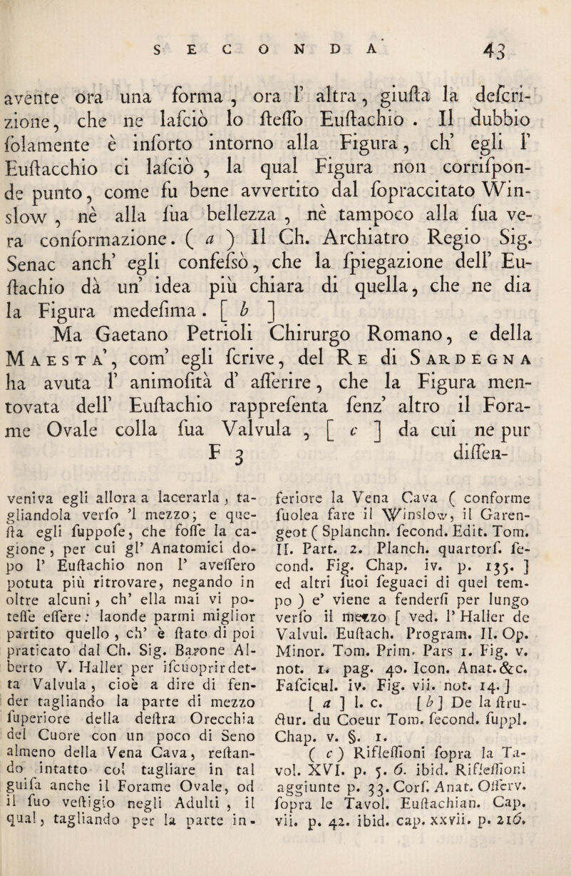 avente ora una forma , ora 1’ altra, giufta la defcri- zione, che ne lafciò lo ftefto Euftachio . Il dubbio {blamente è inforto intorno alla Figura, eh’ egli 1’ Euftacchio ci lafciò , la qual Figura non corrifpon- de punto, come fu bene avvertito dal fopraccitato Win- slow , nè alla lùa bellezza , nè tampoco alla fua ve¬ ra conformazione. ( a ) Il Ch. Archiatro Regio Sig. Senac anch’ egli confefsò, che la fpiegazione dell’ Eu¬ ftachio dà un’ idea più chiara di quella, che ne dia la Figura medefima. [ b ] Ma Gaetano Petrioli Chirurgo Romano, e della Maestà’, com’ egli fcrive, del Re di Sardegna ha avuta 1’ animofità d’ afierire, che la Figura men¬ tovata dell’ Euftachio rapprefenta fenz’ altro il Fora¬ me Ovale colla fua Valvula , [ c ] da cui ne pur F 3 diflen- veniva egli allora a lacerarla , ta¬ gliandola vedo ’l mezzo; e que¬ lla egli fuppofe, Che foffe la ca¬ gione , per cui gP Anatomici do¬ po P Euftachio non P aveftero potuta più ritrovare, negando in oltre alcuni, eh’ ella mai vi po¬ tette eflere : laonde panni miglior partito quello , eh’ è ftato di poi praticato dal Ch. Sig. Barone Al¬ berto V. Haller per ifcuoprirdet¬ ta Valvula , cioè a dire di fen¬ der tagliando la parte di mezzo fuperiore della delira Orecchia del Cuore con un poco di Seno almeno delia Vena Cava, reftan- do intatto col tagliare in tal guifa anche il Forame Ovale, od il fuo veftigio negli Adulti , il qual, tagliando per la parte in¬ feriore la Vena Cava ( conforme fuolea fare il Winslow, il Garen- geot ( Splanchn. fecond. Edit. Tom. II. Part. 2. Planch. quartorf. fe¬ cond. Fig. Chap. iv« p. 135. ] ed altri Tuoi feguaci di quel tem¬ po ) e’ viene a fenderli per lungo verfo il itreszo [ Ved. P Haller de Valvul. Euftach. Program. IL Op. Minor. Tom. Prim> Pars i. Fig. v. not. i< pag. 40. Icon. Anat.&c. Fafcicul. iv. Fig. vii. not. 14.] [ a ] 1. c. [b] De la ftru- Hur. dii Coeur Tom. fecond. fuppl. Chap. v. §. 1. ( c ) Rifleftioni fopra la Ta- vol. XVI. p. 5. 6. ibid. Rifleftioni aggiunte p. 33. Corf. Anat. Ottcrv. fopra le Tavol. Euftachian. Cap. vii. p. 42. ibid. cap. xxvii» p. 216*