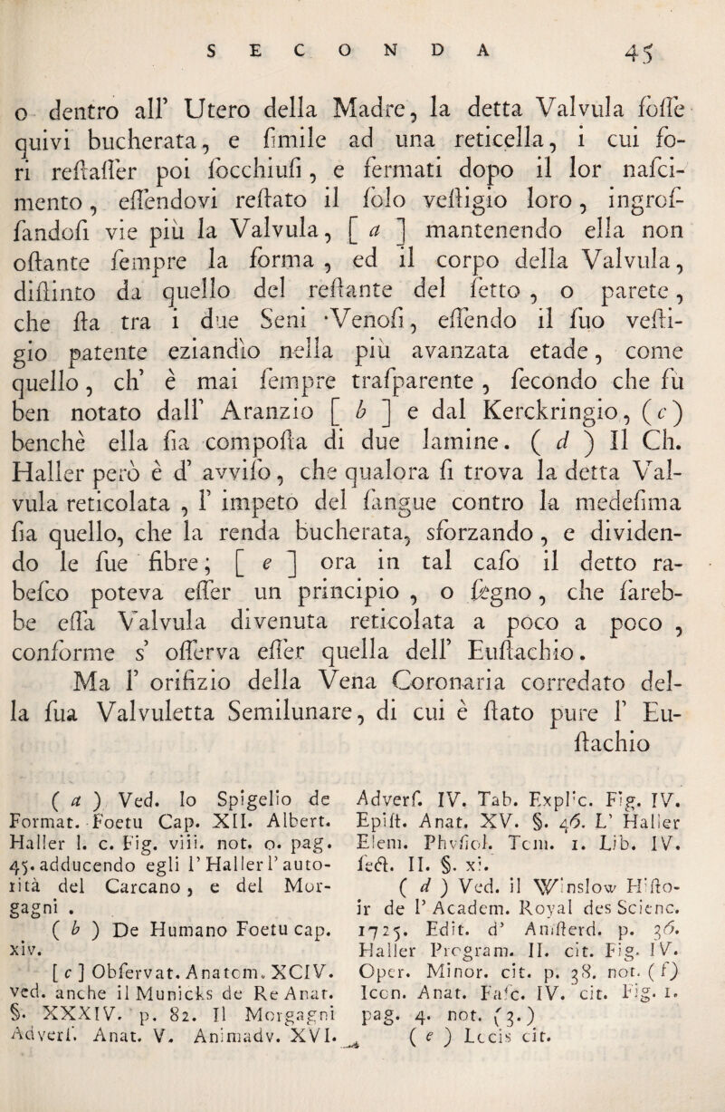 o dentro all’ Utero della Madre, la detta Val villa fotte quivi bucherata, e limile ad una reticella, i cui fo¬ ri reftaftér poi fòcchiufi, e fermati dopo il lor nalci- mento, eftendovi reftato il fido veftigio loro, ingrcf- fandofì vie più la Valvula, [ a ] mantenendo ella non ottante fempre la forma, ed il corpo della Valvula, diflinto da quello del Tettante del fetto , o parete, che ila tra i due Seni •Venofi, eflendo il fuo vefti¬ gio patente eziandìo nella più avanzata etade, come quello, eh’ è mai fempre trafparente, fecondo che fu ben notato dall’ Aranzio [ b ] e dal Kerckringio, (c) benché ella fia comporta di due lamine. ( d ) Il Ch. Haller però è d’ avvilo, che qualora fi trova la detta Val- vula reticolata , F impeto del fingile contro la medefima fia quello, che la renda bucherata, sforzando, e dividen¬ do le fue fibre ; [ e ] ora in tal cafo il detto ra- befeo poteva effer un principio , o fógno, che fareb¬ be ett’a Valvula divenuta reticolata a poco a poco , conforme s otterva eflèr quella dell’ Euftachio. Ma F orifizio della Vena Coronaria corredato del¬ la fua Valvuletta Semilunare, di cui è flato pure 1’ Eu¬ ftachio ( a ) Ved. Io Spigelio de Adverf. IV. Tab. F.xpPc. Fìg. IV. Format. Foetu Gap. XII. Albert. Epift. Anat. XV. §. 46. L' Halìer Mailer 1. c. Fig. vili. not. o. pag. Eleni. Phvfiof. Tcni. x. Lib. IV. 4^.adducendo egli 1’Haller l’auto- fedi. II. §. xi. xità del Carcano , e del Mor- ( d ) Ved. il Wlnslow H’fto- gagni . ir de 1’ Academ. Royal des Scienc. ( b ) De Hurnano Foetu cap. 1725. Edit. d’ Anifferd. p. ofi, xiv. Haller Program. II. cit. Fig. IV. [ c ] Obfervat. Anatcni. XCIV. Oper. Minor, cit. p. 38. not. (t) ved. anche il Municks de ReAnar. Iccn. Anat. Fafc. IV. cit. Fig. 1. §• XXXIV. p. 82. Il Morgagni pag. 4. not. (3.) Ad veri'. Anat. V. Animadv. XVI. ( e ) Lccis cit.