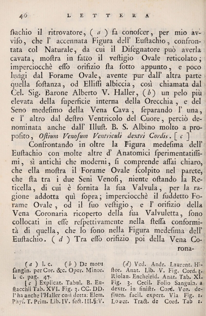 /ìschio il ritrovatore, ( a ) fa conofcer, per mio av¬ vilo , che F accennata Figura dell’ Eudachio, confron¬ tata col Naturale, da cui il Difognatore può averla cavata, modra in fatto il vedigio Ovale reticolato ; imperciocché edo orifizio da lotto appunto, e poco lungi dal Forame Ovale, avente pur dall’ altra parte quella fodanza, od Ellidì albiccia, così chiamata dal Gel. Sig. Barone Alberto V. Haller, (£) un pelo più elevata della fuperficie interna della Orecchia , e del Seno medefimo della Vena Cava, feparando F una, e i’ altro dal dedro Ventricolo del Cuore, perciò de¬ nominata anche dall’ Illud. B. S. Albino molto a pro- pofito, OJlium Venofum Ventrkuli dextn Cord'ts. [ c 1 Confrontando in oltre la Figura medefima dell’ Eudachio con molte altre d’ Anatomici fperimentatilfi- mi, sì antichi che moderni, fi comprende adai chiaro, che ella modra il Forame Ovale /colpito nel parete, che da tra i due Seni Venofi, niente odando la Re¬ ticella , di cui è fornita la fua Valvula, per la ra¬ gione addotta qui fopra; imperciocché il fuddetto Fo¬ rame Ovale , od il fuo vedigio, e 1’ orifizio della Vena Coronaria ricoperto della fua Valvuletta, fono collocati in efiè refpettivamente nella della conformi¬ tà di quella, che lo fono nella Figura medefima dell’ Eudachio. ( d ) Tra edo orifizio poi della Vena Co- rona- ( a ) I. c. ( b ) Da mota fangin. per Cor. &c. Oper. Minor, i. c. pag. 47- c ] Explicat. Tabu!. B. Eu- fìacc iii Tab. XVI. Fig. 3. CC. DD- P ha anche l’Halier così detta: Eleni. (d) Ved. Andr. Laurent. Fli¬ rt or. Anat. Lib. V. Fig. Cord. 3. Riolan. Encheirid. Anat. Tab. XI. Fig. 3. Cccil. Folio Sanguin. a dcxtr. in finirtr. Cord. Vcn. de- fiuen. faci 1. cxpert. Via Fig. 1.