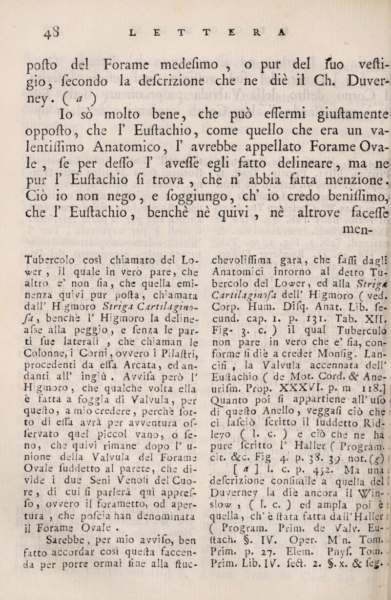 porto del Forame medertmo , o pur del fuo vefti- gio, fecondo la deferizione che ne diè il Ch. Duver- ney. (.<?').■ Io so molto bene, che può efTermi giuftamente oppofto, che F Euftachio, come quello che era un va- lentiffimo Anatomico, 1’ avrebbe appellato Forame Ova¬ le , fe per deflb 1’ averte egli fatto delineare, ma ne pur F Euftachio fi trova , che n abbia fatta menzione. Ciò io non nego, e foggiungo, eh’ io credo beniflìmo, che F Eurtachio, benché nè quivi , nè altrove facefte men- Tubercolo così chiamato del Lo- wer , il quale in vero pare, che altro e’ non fi a, che quella emi¬ nenza quivi pur pofta, chiamata da IT Hg moro Striga Cartilagini- fa , benché V Hi gin-oro la deline* afse alla peggio, e fenza le par¬ ti fue laterali , che chiaman le Colonne, i Corni, ovvero i Pilaftri, procedenti da ella Arcata, ed an¬ danti all’ ingiù . Avvifa però V H g moro , che qualche volta ella è fatta a foggia di Calvilla, per quello, a mio credere, perchè (ot¬ to di elfa avrà per avventura of- lervato quel piccoi vano, o Ce¬ no, che quivi rimane dopo V u- nione della Valvula del Forame Ovale fuddetto al parete, che di¬ vide i due Seni fenoli del Cuo¬ re , di cui (1 parlerà qui app-ref- fo , ovvero il foramètto, od aper¬ tura , che pofeia han denominata il Forame Ovale , Sarebbe, per mio avvifo, ben fatto accordar cosi quella faccen¬ da per porre ormai due alla ftuc- chevoliflìma gara, che faffi dagli Anatomici intorno al detto Tu¬ bercolo dei Lower, ed alla Striga Cartilagini fa delP Higmoro ( ved. Corp. Hum. Difq. Anat. Lib. fe¬ di nd. cap. 1. p. 131. Tab. Xf[. Fig- 3. c. ) il qual Tuberculo non pare in vero che e’ ha, con¬ forme lì di è a creder Monfìg. Lan¬ cili , la Valvula accennata del!' Euftachio ( de Mot. Cord. Se A ne¬ ll ri fm. Prop. XXX VI. p. m 118.] Quanto poi fi appartiene all’ ufo \ di quello Anello , veggafì ciò che ci lafciò fcritto il fuddetto Rid- leyo ( 1. c. ) e ciò che ne ha pure fcritto P Haller ( Program, cit. &c. Fig 4. p. 38. g). not. (g) [ f ] L c. p. 432. Ma una i deferizione conhtulle a quella del Duverney la diè ancora il \$fin- slow , ( 1. c. ) ed ampia poi è : quella, eh’ è fiata fatta dall’Haller ( Program. Prim. de Valv. Eu- itach. §. IV. Oper. M n. Tom. Prim. p. 27. Elem. Pnyf. Tom. Prim. Lib. IV. feót. 2. §. x. & feg.