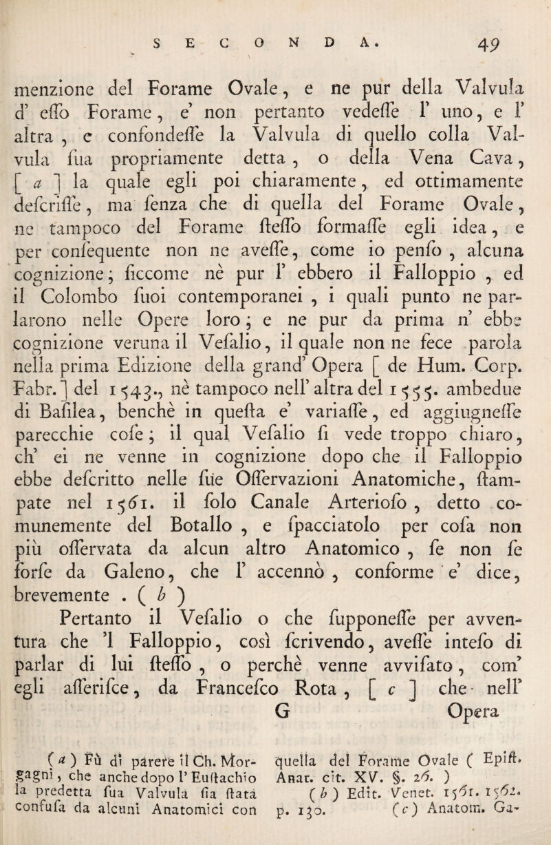 menzione del Forame Ovale, e ne pur della Valvula d’ elfo Forame, e’ non pertanto vedeffe 1’ uno, e 1’ altra , e confondeffe la Valvula di quello colla Val- vula fila propriamente detta , o della Vena Cava, [ a ] la quale egli poi chiaramente, ed ottimamente defcriffe, ma lenza che di quella del Forame Ovale, ne tampoco del Forame fleffo formaffe egli idea, e per confequente non ne avelie, come io penfo , alcuna cognizione ; liccome nè pur 1’ ebbero il Falloppio , ed il Colombo fuoi contemporanei , i quali punto ne par¬ larono nelle Opere loro ; e ne pur da prima n’ ebbe cognizione veruna il Vefalio, il quale non ne fece parola nella prima Edizione della grand’ Opera [ de Hum. Corp. Fabr. ] del i 543., nè tampoco nell’ altra del 1^55. ambedue di Balilea, benché in quella e’ variaffe, ed aggiugnelfe parecchie colè ; il qual Vefalio fi vede troppo chiaro, eh’ ei ne venne in cognizione dopo che il Falloppio ebbe deferitto nelle fiie Offervazioni Anatomiche, ftara- pate nel i$6i. il folo Canale Arteriofo , detto co¬ munemente del Botallo , e fpacciatolo per cofa non più oflèrvata da alcun altro Anatomico , fe non fe forfè da Galeno, che 1’ accennò , conforme e’ dice, brevemente . ( b ) Pertanto il Vefalio o che fupponeffe per avven¬ tura che ’1 Falloppio, cosi fcrivendo, aveffe intefo di parlar di lui fteffo , o perchè venne avvifato, coni’ egli afferifee, da Francefco Rota , [ c ] che • nell’ G Opera (<*) Fù di pàrere il Ch. Mor- quella del Forame Ovale ( Epift. gagni, che anche dopo P Euftachio Ànar. cit. XV. §. ) la predetta fua Valvula fi a fiata (b) Edit. Venet. ijtfi. confufa da alcuni Anatomici con p. igo. (c) Ànatom. Ga-