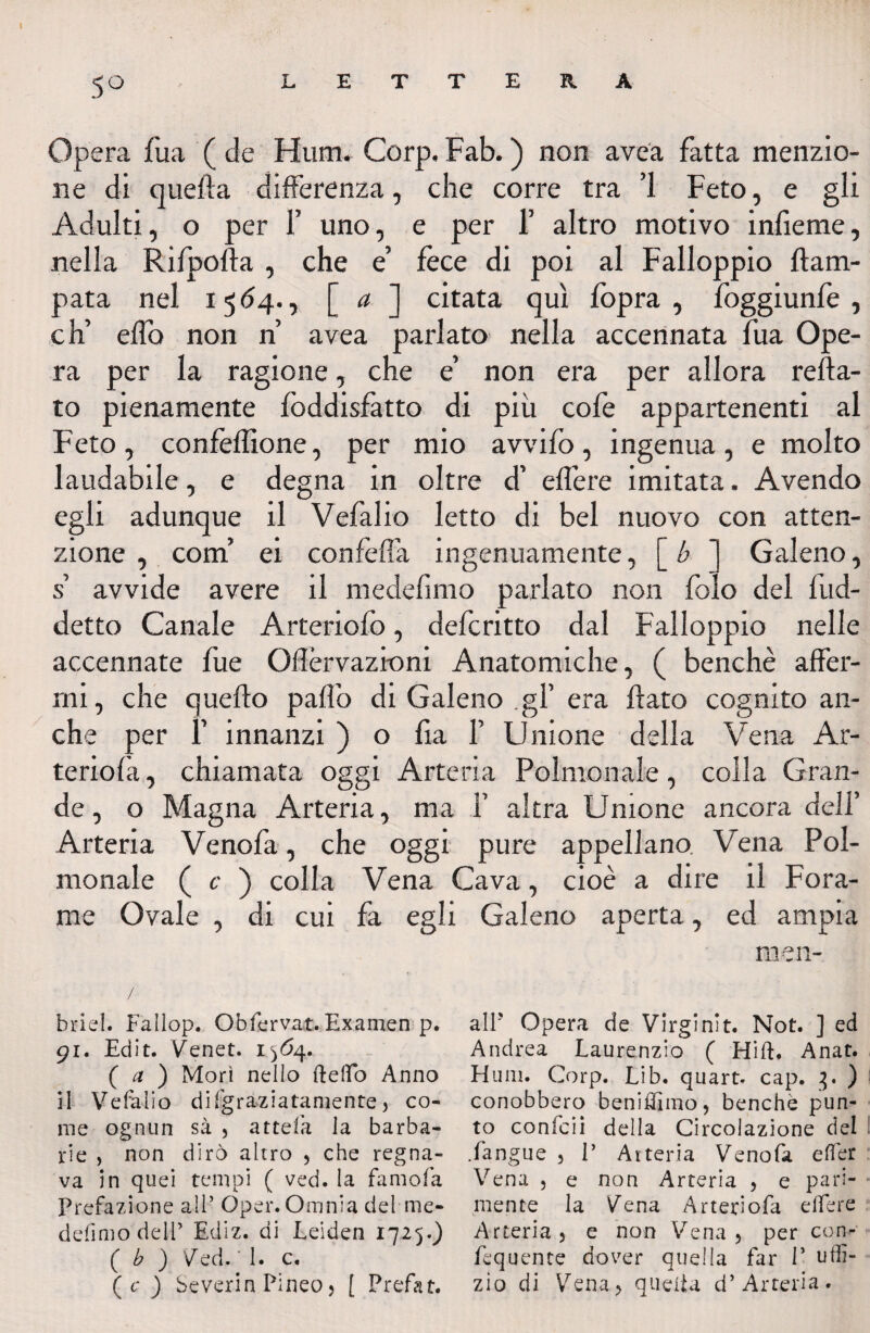 5° Opera fua ( de Hum. Corp, Fab. ) non avea fatta menzio¬ ne di quella differenza, che corre tra ’l Feto, e gli Adulti, o per F uno, e per f altro motivo infieme, nella Rifpofta , che e’ fece di poi al Falloppio Ila ra¬ pata nel 1564., [ a ] citata qui fopra , foggiunfe , eh’ elfo non n avea parlato nella accennata fua Ope¬ ra per la ragione, che e’ non era per allora refta- to pienamente foddisfatto di più cofe appartenenti al Feto , confezione, per mio avvifo , ingenua , e molto laudabile, e degna in oltre d’ effere imitata. Avendo egli adunque il Vefalio letto di bel nuovo con atten¬ zione , coni ei confefla ingenuamente, [ b ] Galeno, s’ avvide avere il medefimo parlato non folo del fud- detto Canale Arteriofo, deferitto dal Falloppio nelle accennate fue Oflèrvazioni Anatomiche, ( benché affer¬ mi, che quello palio di Galeno .gl’ era flato cognito an¬ che per F innanzi ) o fia F Unione della Vena Ar- teriofà, chiamata oggi Arteria Polmonale, colla Gran¬ de, o Magna Arteria, ma F altra Unione ancora deli’ Arteria Vcnofa, che oggi pure appellano Vena Pol¬ monale ( c ) colla Vena Cava, cioè a dire il Fora¬ me Ovale , di cui fa egli Galeno aperta, ed ampia men- / briel. Fallop. Obfcrvat.Examen p. alP Opera de Virginit. Not. ] ed 91. Edit. Venet. 1^64. Andrea Laurenzio ( Hift. Anat. ( a ) Morì nello fteffo Anno Hum. Corp. Lib. quart. cap. 3. ) il Vefalio di (graziatamente , co- conobbero beniffimo, benché pun- me ognun sà , attefa la barba- to confcii della Circolazione del rie , non dirò altro , che regna- .(angue , E Arteria Venofa effer va in quei tempi ( ved. la famofa Vena , e non Arteria , e pari- prefazione all’Oper. Omnia del me- mente la Vena Arteriofa effere defimo dell’ Ediz. di Leiden 1725.) Arteria, e non Vena, per con- ( b ) Ved. ‘ 1. c. fequente dover quella far P uff- (c) Severin Pineo, [ Prefat. zio di Vena, quella d’ Arteria.