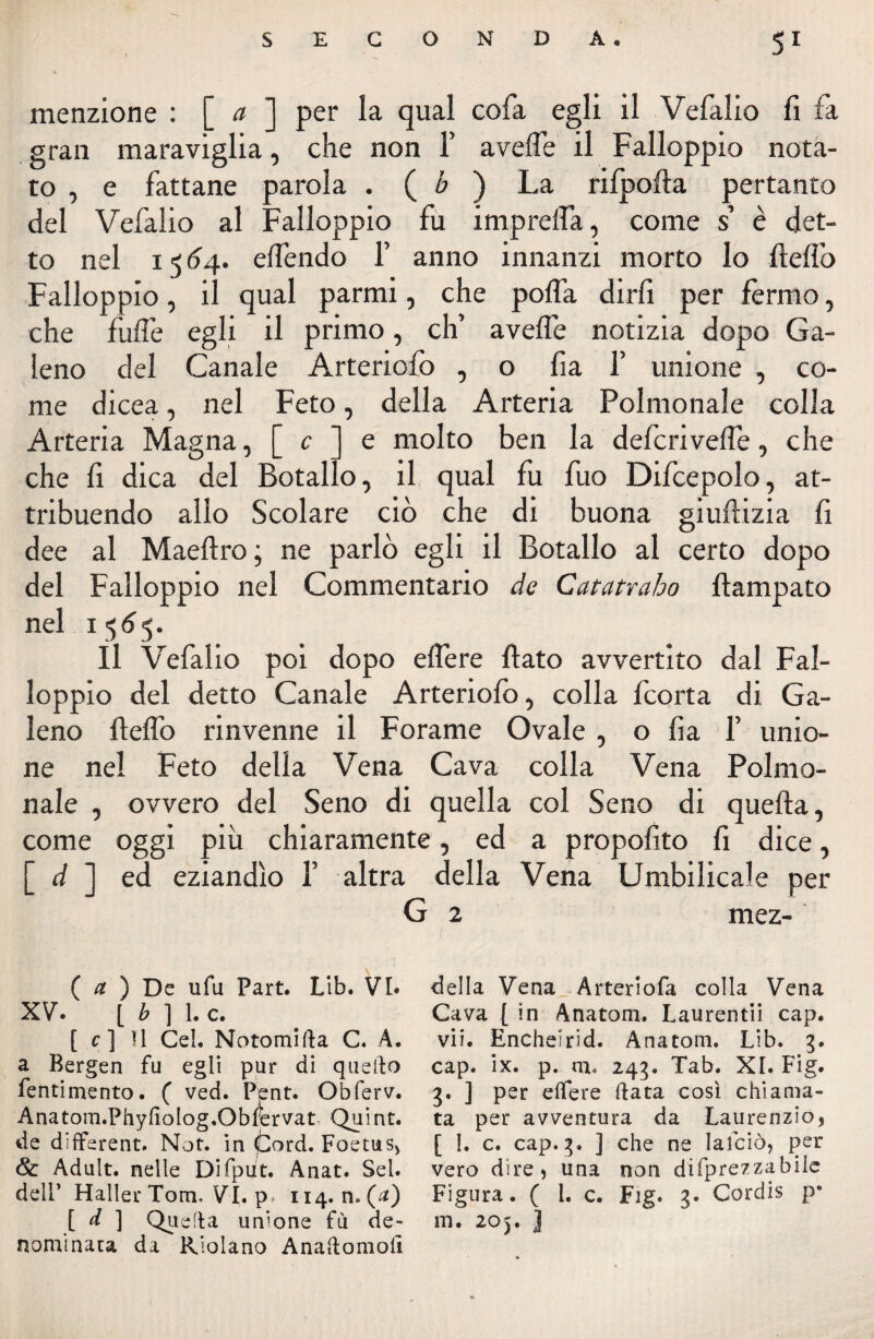 menzione : [ a ] per la qual cofa egli il Vefalio fi fa gran maraviglia, che non 1’ avelie il Falloppio nota¬ to , e fattane parola . ( b ) La rifpofta pertanto del Vefalio al Falloppio fu imprefla, come s’ è det¬ to nel i < 64. elfendo 1’ anno innanzi morto lo ftelìò Falloppio, il qual parmi, che polla dirli per fermo, che fulì’e egli il primo, eh’ avelie notizia dopo Ga¬ leno del Canale Arteriofo , o fia 1’ unione , co¬ me dicea, nel Feto, della Arteria Polmonale colla Arteria Magna, [ c ] e molto ben la deferivefle, che che fi dica del Botallo, il qual fu fuo Difcepolo, at¬ tribuendo allo Scolare ciò che di buona giuflizia fi dee al Maellro ; ne parlò egli il Botallo al certo dopo del Falloppio nel Commentario de Catatraho fiampato nel 1565. Il Vefalio poi dopo edere flato avvertito dal Fal¬ loppio del detto Canale Arteriofo, colla feorta di Ga¬ leno fleflo rinvenne il Forame Ovale , o lia 1’ unio¬ ne nel Feto delia Vena Cava colla Vena Polmo- nale , ovvero del Seno di quella col Seno di quella, come oggi più chiaramente, ed a propofito fi dice, [ d ] ed eziandìo F altra della Vena Umbilicale per G 2 mez- ( a ) De ufu Part. Lib. VI. XV. [ b ] 1. c. [ c ] Il Cel. Notomifla C. A. a Bergen fu egli pur di quello Pentimento. ( ved. Pent. Obferv. Anatom.Phyfiolog.Obfervat Quint. de different. Not. in fiord. Foetus, & Adult. nelle Difpiit. Anat. Sei. dell’ Haller Tom. VI. p. 114. n. (a) [ A ] Quella unione fù de¬ nominata da Riolano Anaftomoii della Vena Arteriofa colla Vena Cava [ in Anatom. Laurentii cap. vii. Encheìrid. Anatom. Lib. 3. cap. ix. p. m. 243. Tab. XI. Fig. 3. J per elfere data così chiama¬ ta per avventura da Laurenzio, [ I. c. cap. 3. ] che ne lalciò, per vero dire, una non difprezzabile Figura. ( 1. c. Fig. 3. Cordis p' m. 205. J