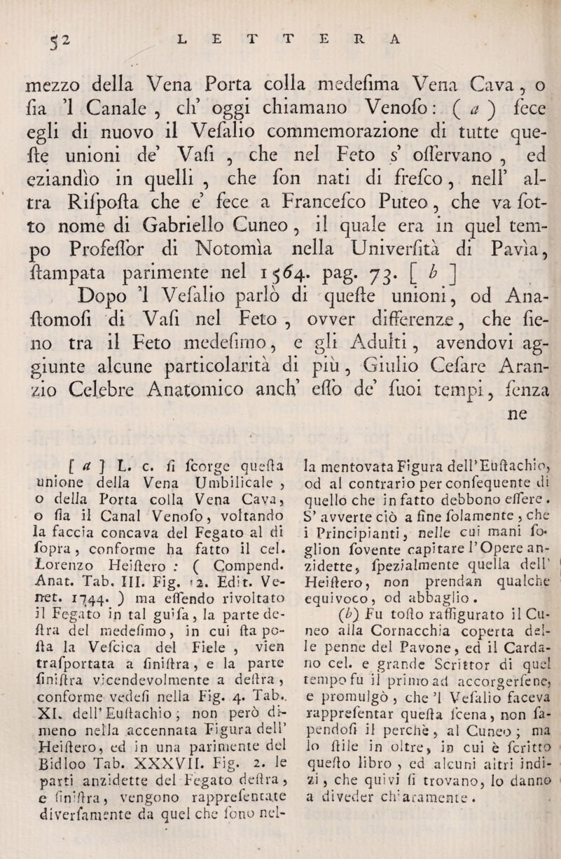 S2 LETTERA / mezzo della Vena Porta colla medefìma Vena Cava, o fi a 1 Canale , di’ oggi chiamano Venofo : ( a ) fece egli di nuovo il Vefalio commemorazione di tutte que¬ lle unioni de’ Vafi , che nel Feto s o{fervano , ed eziandio in quelli , che fon nati di frefco, nell’ al¬ tra Rifpofla che e’ fece a Francefco Puteo, che va fot- to nome di Gabriello Cuneo, il quale era in quel tem¬ po Profeflòr di Notomìa nella Univerfità di Pavia, flampata parimente nel i $64. pag. 73. [ b ] Dopo ’l Vefalio parlò di quelle unioni, od Ana- flomofi di Vafi nel Feto , ovver differenze, che fie¬ no tra il Feto medefimo, e gli Adulti, avendovi ag¬ giunte alcune particolarità di più, Giulio Cefare Aran- zio Celebre Anatomico anch’ efl'o de’ fuoi tempi, fenza ne [ a ] L. c. fi fcorge quella unione della Vena Umbilicale , o delia Porta colla Vena Cava, o Ha il Canal Venofo, voltando la faccia concava del Fegato al di fopra, conforme ha fatto il cel. Lorenzo Heifìero : ( Compend. Anat. Tab, III. Fig. <2. Edit. Ve- iret. 1744. ) ma elfendo rivoltato il Fegato in tal gir fa, la parte de¬ lira del medefimo, in cui fta po¬ lla la Vefcica dei Fiele , vien trafportata a fini lira, e la parte fniftra vicendevolmente a delira , conforme vedelì nella Fig. 4. Tab.. XL dell' Eullachio ; non però di¬ meno nella accennata Figura dell’ Heifiero, ed in una parimente del Bidloo Tab. XXXVII. Fig. 2. le parti anzidette del Fegato delira, e finiftra, vengono rapprefenta.te diverfamente da quel che fono nel¬ la mentovata Figura delPEuftachio, od al contrario per confequente di quello che in fatto debbono eifere . S’ avverte ciò a fine folamente , che i Principianti, nelle cui mani fo« glion fovente capitare POpere an¬ zidette, fpezialmente quella dell’ Heiflero, non prendati qualche equivoco, od abbaglio. (b) Fu tollo raffigurato il Cu¬ neo alla Cornacchia coperta del¬ le penne del Pavone, ed il Carda¬ no cel. e grande Scrittor di quel tempo fu il primo ad accorgetene, e promulgò, che’1 Vefalio faceva rapprefentar quella leena, non fa- pendoli il perchè, al Cuneo; ma lo fiile in oltre, in cui è fcritto quello libro , ed alcuni altri indi¬ zi , che quivi lì trovano, lo danno a diveder clfaramente.