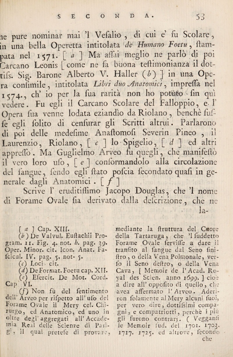 ie pure nominar mai ’i Vefalio , di cui e’ fu Scolare, in una bella Operetta intitolata de Humana Foetu, Cam¬ pata nel 1571* [ a ] Ma aitai meglio ne parlò di poi Carcano Leonis [ come ne fa buona tedi moni anza il dot¬ tili Sig. Barone Alberto V. Haller (£) ] in una Ope¬ ra conlimile intitolata Libri duo ^Anatomici, imprelìa nel 1574., eh’ io per la fua rarità non ho potuto - fin qui vedere. Fu egli il Carcano Scolare del Falloppio, e- 1 Opera fila venne lodata eziandìo da Ridano , benché buf¬ fe egli folito di cenfurar gli Scritti altrui. Parlarono di poi delle medefime Anaftomofi Severin Pineo , il Laurenzio, Ridano, [ c ] lo • Spigelio, [ d ] ed altri apprefl'0. Ma Guglielmo Arveo fu quegli, che manifeftò il vero loro ufo , [ e ] conformandolo alla circolazione del fangue, fendo egli fato pofeia fecondato quafi in ge¬ nerale dagli Anatomici « [ / ] Scrive F eruditiffimo Jacopo Douglas , che 1 nome di Forame Ovale fu derivato dalla deferizione, che ne la» [ a ] Gap. XIII. (6) De ValvuJ. Euftachii Pro¬ gram. ii. Fig. 4. not. h. pag. 39. Oper. Minor, cit. Icon. Anat. Fa¬ lciai!. IV. pag. 5. not- 5. (r) Loci. cit. (d) DeFormat.Foetu cap. XII* (e) Etereit. De Mot. Cord. Gap VL (/) Non fu del fentimento dell’Arveo per rifpetto alP ufo del Forame Ovale il Mery cel. Chi¬ rurgo, ed Anatomico, ed uno in °Jtre degl' aggregati alP Accade¬ mia Reai delle Scienze di Pari- g! ; il qual pretefe di provare . mediante la ftruttura del Cuore della Tartaruga, che T fuddetto Forame Ovale ferviffe a dare il ■ tranfìto al fangue dal Seno lini¬ ero , o della Vena Polmonale, ver- fo il Seno defiro, o della Vena Cava, [ Memoir de P Acad. Ro~ yal des Scien. anno 1699. ] cioè a dire all5 oppofito di quello , che avea affermato P Arveo. Aderì- ron fedamente a] Mery alcuni Tuoi, per vero dire, dottifsimi compa¬ gni , e compatriotti, perchè i più gli furono contrarj. ( Vegganlì le Memoir fud. del 1701. 1703. 1717. 1725. ed altrove, fecondo che