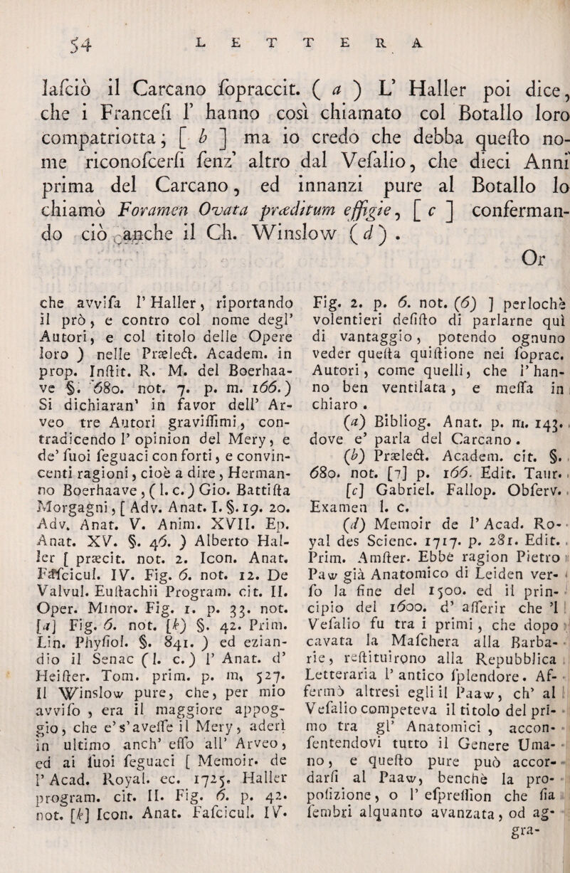 j4 L E T T E R A lafciò il Carcano fopraccit. ( a ) V Haller poi dice, che i Francefi f hanno così chiamato col Botallo loro compatriotta ; [ b ] ma io credo che debba quello no¬ me riconofcerfi fenz altro dal Vefalio, che dieci Anni prima del Carcano, ed innanzi pure al Botallo lo chiamò For amen Ovata pr<ecìitum effigie, [ c ] conferman¬ do ciò ca;Bche il Ch. Winslow (d) . Or che avvifa P Haller, riportando II prò , e contro col nome degl’ Autori, e col titolo delle Opere loro ) nelle Pndeéi. Academ. in prop. Indir. R. M. del Boerhaa- ve §. 68o. not. 7. p. m. 166.) Si dichiaran’ in favor dell’ Ar- veo tre Autori gravidìmi, con¬ tradicendo P opinion del Mery, e de’ Puoi feguaci con forti, e convin¬ centi ragioni, cioè a dire, Henna li¬ no Boerhaave , ( 1. c. ) Gio. Batti da Morgagni, f Adv. Anat. I. §. 19. 20. Adv. Anat. V. Anim. XVII. Ep. Anat. XV. §. 46. ) Alberto Hal¬ ler [ prsecit. not. 2. Icon. Anat. F^fcicul. IV. Fig. 6. not. 12. De Valvul. Eudachii Program, cit. II. Oper. Minor. Fig. r. p. 33. not. [a] Fig. 6. not. [k) §. 42. Prim. Lin. Phyfiol. §. 841. ) ed ezian¬ dio il Senac (1. c. ) P Anat. d’ Heider. Tom. prim. p. in» 527. Il Winslow pure, che, per mio avvilo , era il maggiore appog¬ gio, che e’ s1 a vede iì Mery , aderì in ultimo anch’ elfo all’ Arveo, ed ai Puoi feguaci [ Memoir- de PAcad. Royal. ec. 1725. Mailer program, cit. II. Fig. 6. p. 42. not. [/e] Icon. Anat. Fafcicul. IV* Fig. 2. p. 6. not. (6) ] perlochè volentieri defido di parlarne qui di vantaggio, potendo ognuno veder queda quidione nei foprac. Autori, come quelli, che P han¬ no ben ventilata, e niella in chiaro . (a) Bibliog. Anat. p. m, 143. dove e’ parla del Carcano. (b) Prsele&. Academ. cit. §. , 680. not. [7] p. 166. Edit. Taiir.. (c) Gabriel. Fallop. Obferv. Examen 1. c. OO Memoir de V Ac3.d. Ro¬ yal des Scienc. 1717. p. 281. Edit. Prim. Amder* Ebbe ragion Pietro».1 Paw già Anatomico dì Leiden ver- 1 fo la fine del 1500. ed il prin¬ cìpio dei 1600. d’ aderir che ’1 Vefalio fu tra i primi , che dopo cavata la Mafchera alla Barba¬ rie, redimiremo alla Repubblica Letteraria P antico fplendore. Af-■ fermò, altresì egli il Paaw, eh' al Vefalio competeva il titolo del pri¬ mo tra gP Anatomici , accon- fentendovi tutto il Genere Uma¬ no, e quedo pure può accor¬ darli al Paaw, benché la pro- pofizione, o P efprdfion che fia fembri alquanto avanzata, od ag- gra-