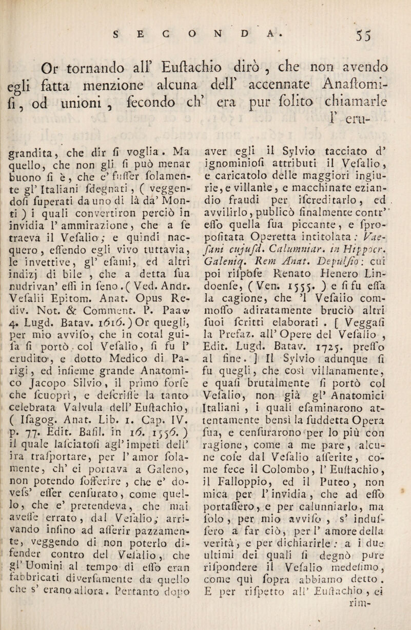 Or tornando ali’ Euftachio dirò , che non avendo egli fatta menzione alcuna dell’ accennate Anaftonu- fi od unioni , fecondo eh’ era pur folito chiamarle f erti- grandita, che dir fi voglia. Ma quello, che non gli fi può menar buono fi è , che e’ fuffer (blamen¬ te gP Italiani (degnati , ( veggen- dofi fuperati dauno di là da5 Mon¬ ti ) i quali convertiron perciò in invidia P ammirazione, che a fe traeva il Vefalio; e quindi nac¬ quero, effendo egli vivo tuttavia, le invettive, gl5 efami, ed altri indizj di bile , che a detta fua nudrivan’ elfi in feno . ( Ved. Andr. Vefalii Epitom. Anat. Opus Re¬ di v. Not. & Comment. P. Paaw 4. Lugd. Batav. ióió. )Or quegli, per mio avvifo, che in cotai gui- fa fi portò • col Vefalio, fi fu P erudito’, e dotto Medico di Pa¬ rigi , ed inficine grande Anatomi¬ co Jacopo Silvio, il primo forfè che fcuoprì, e defedile la tanto celebrata Valvola delP Euftachio, ( Ifagog. Anat. .Lib. 1. Gap. IV. p. 77. Erìit. Bafil. in 16. iy}6. ) il quale lafciatofi agP impeti delG ira trasportare, per 1’amor fola- mente, eh’ ci portava a Galeno, non potendo (offerire , che e5 do- vefs5 efler cenfurato, come quel¬ lo , che e’ pretendeva, che mai avelie errato, dal Vefalio; arri¬ vando infino ad aderir pazzamen¬ te, veggendo di non poterlo di¬ fender contro del Vdàlio, che gì Uomini al tempo di effo eran fabbricati diverfamente da quello cne s5 erano allora. Pertanto dopo aver egli il Sylvio tacciato d5 ignominiofi attributi il Vefalio, e caricatolo delle maggiori ingiu¬ rie^ villanìe, e macchinate ezian¬ dio fraudi per Screditarlo, ed avvilirlo, publicò finalmente contr’’ elio quella fua piccante, e fpro- pofitata Operetta intitolata: Vae- funi cujufd. Calumaiar« in Hippdcr, Galeniq. Rem Anat, Depuljio: cui poi rifpòfe Renato Eienero Lin- doenfe, ( Ven. 1555. ) e fi fu ella la cagione, che 51 Vefalio com- molfo adiratamente bruciò altri filai fcritti elaborati . [ Veggafi la Prefaz. all5 Opere dei Vefalio , Edit. Lugd. Batav. 1725. preffo al fine» j II Sylvio adunque fi fu quegli, che così villanamente, e quafi brutalmente fi portò coi Vefalio, non già gl* Anatomici Italiani , i quali efaminarono at¬ tentamente bensì la fuddetta Opera fua, e cenfurarono per lo più con ragione, come a me pare, alcu¬ ne cole dal Vefalio afferite, co¬ me fece il Colombo, l5 Eultachio, il Falloppio, ed il Puteo, non mica per l5 invidia, che ad elfo portafiero, e per calunniarlo, ma foto , per mio avvifo , s5 induf- fero a far ciò, peri5 amore della verità, e per dichiarirle ; a i due ultimi dei quali lì degnò pure rifpondere il Vefalio medefimo, come qui fopra abbiamo detto . E per rifpetto ali5 Euftachio , ci rim-