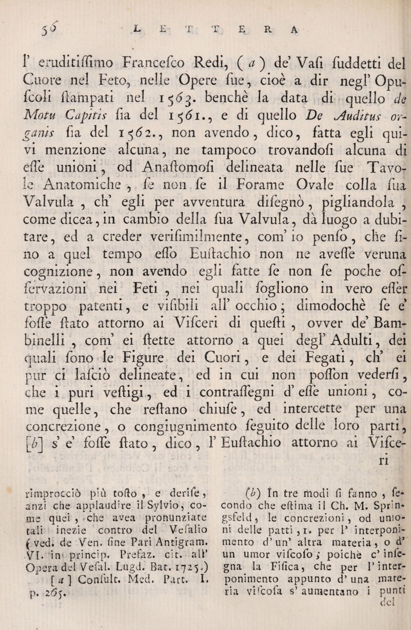 1’ eruditiffimo Franccfco Redi, (a) de’ Vali fiiddetti del Cuore nel Feto, nelle Opere file, cioè a dir negl’ Opu- fcoli fiampati nel 15<5->. benché la data di quello de Motu Capitis fia del i 5<51-, e di quello De Auditus or- ganis fi a del 1 5 <5 2., non avendo , dico, fatta egli qui¬ vi menzione alcuna, ne tampoco trovandoli alcuna di effe unioni, od Anaftomofi. delineata nelle fu e Tavo¬ le Anatomiche , fe non fe il Forame Ovale colla fu a Valvula , eh’ egli per avventura difegnò , pigliandola , comedicea, in cambio della fua Valvula, dà luogo a dubi¬ tare, ed a creder verifimilmente, coni io penfò, che fi¬ no a quel tempo elio Euflachio non ne aveffe veruna cognizione, non avendo egli fatte fe non fe poche of- fervazioni nei Feti , nei quali fogliono in vero eflèr troppo patenti, e vifibili all’ occhio ; dimodoché fe e foibe flato attorno ai Vifceri di quelli , ovver de’ Bam¬ binelli , coni’ ei flette attorno a quei degl’ Adulti, dei quali fono le Figure dei Cuori, e dei Fegati, eh’ ei pur ci 1 afe io delineate, ed in cui non poffon vederli, che i puri velfigi, ed 1 contraffegm d’ elle unioni, co¬ me quelle, che reliano chiule, ed intercette per una concrezione, o congiugnimento feguito delle loro parti, [/?] s è foffe dato, dico, F Euflachio attorno ai Vifce¬ ri rìmprocciò più tofto » e derife, anzi che applaudire ilSylvio, co¬ me quei , - che avea pronunziate tali inezie contro del Vefalio { ved. de Ven. (ine Pari Antigram. -VI. in princip. Prefaz. cit. all’ Opera del Vefal. Lugdi Bat. 1725.) [ a ] Confult. Mcd. P.irt. I. (b) In tre modi fi fanno , fe¬ condo che eli ima il Ch. M. Sprin* gsfeld, le concrezioni , od unio¬ ni delle patti, r. per 1’ interponi- mento d’un’ altra materia, o d’ un umor vifeofo ; poiché c’ infe- gna la Fifica, che per l’inter- ponimento appunto d’una mate¬