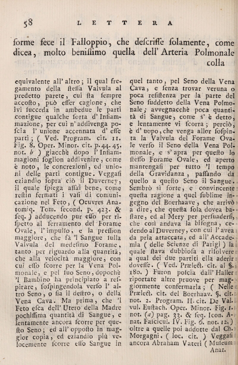 forme fece il Falloppio, che deferire fedamente, come dicea, molto benillìmo quella dell’ Arteria Polmonale colla equivalente all5 altro ; il qual fre* gamento della Beffa Valvula al predetto parete , cui Ba fempre accofto , può effer cagione , che ivi l’ucceda in ambedue le parti contigue qualche forra cf Infiam** inazione, per cui n’addivenga po- feia T unione accennata d’ effe parti; ( Ved. Program, cit. n, big. 8. Dper. Minor, cit. p.44. 45, not, b ) giacché dopo P Infìam- magioni foglion addivenire , come è noto , le concrezioni) od unio- ni delle parti contigue. Vegga!! eziandio fopra ciò il Duverney, il quale fpiega affai bene, come leflin fermati i vali di comuni¬ cazione nel Feto* ( Oeuvres Ana- tomiq. Tom. fecond, p. 423. &: feq. ) adducendo pur effo per ri- fpetto al ferramento dei Forame Ovale, P impulfo 5 e la preffion maggiore, che fa ’l Sangue lulla Valvula del medehmo Forame, tanto per riguardo alia quantità, che alla velocità maggiore, con cui effo feorre per la Vena Pol¬ monale, e pei Ino Seno , dopoché T Bambino ha principiato a ref- pirate, fofpingendola verfo P al¬ tro Seno, p ha il deliro, o della Vena Cava. Ma prima, che ’l Feto efea dell’ Utero della Madre pochìffima quantità di Sangue, e lentamente angora feorre per que¬ llo Seno; ed alpoppoBo in mag¬ gior copia, ed eziandio più ve¬ locemente Icone elfo Sangue in quel tanto, pel Seno della Vena Cava, e fenza trovar veruna o poca refiltenza per la parte del Seno fuddetto della Vena Polmo¬ nale; avvegnaechè poca quanti¬ tà di Sangue, come s’ è detto, e lentamente vi feorra ; perciò, è d’uopo, che venga allor fofpin- ta la Valvula del Forame Ova¬ le verfo il Seno della Vena Pol¬ monale, e s’apra per quefto lo Beffo Forame Ovale, ed aperto manrengali per tutto ’J tempo della Gravidanza , paffando da quello a quello Seno il Sangue. Sembrò sì forte, e convincente quella ragione a quel fublime in¬ gegno del Boerhaave , che arrivò a dire, che quella fola dovea ba¬ llare, ed al Mery per perfuaderfì, che così andava la bìfogna, ce¬ dendo al Duverney, con cui P avea da pria attaccata, ed all’Accade¬ mia ( delle Scienze di Parigi ) la quale Bava dubbiofa a rifoìvere a qual dei due partiti ella aderir doveffe. ( Ved. Prseledi, cit, al §. x8o, ) Furon polcia dall5 Haller riportate altre pruove per mag¬ giormente confermarla ; ( Nelle Prseleft. cit, del Boerhaav. §, cit. not. 2. Program, II. cit. De Val. vul, EuBach. Oper. Minor. Fig. !• not. {a) pag, 33. & feq, Icon. A- nat, Faicicul, IV. Fig. 6. not. 12,) oltre a quelle poi addotte dal Ch. Morgagni. ( loc, cit. ) Vegga!! ancora Abraham Vateri ( Muleum Anar,