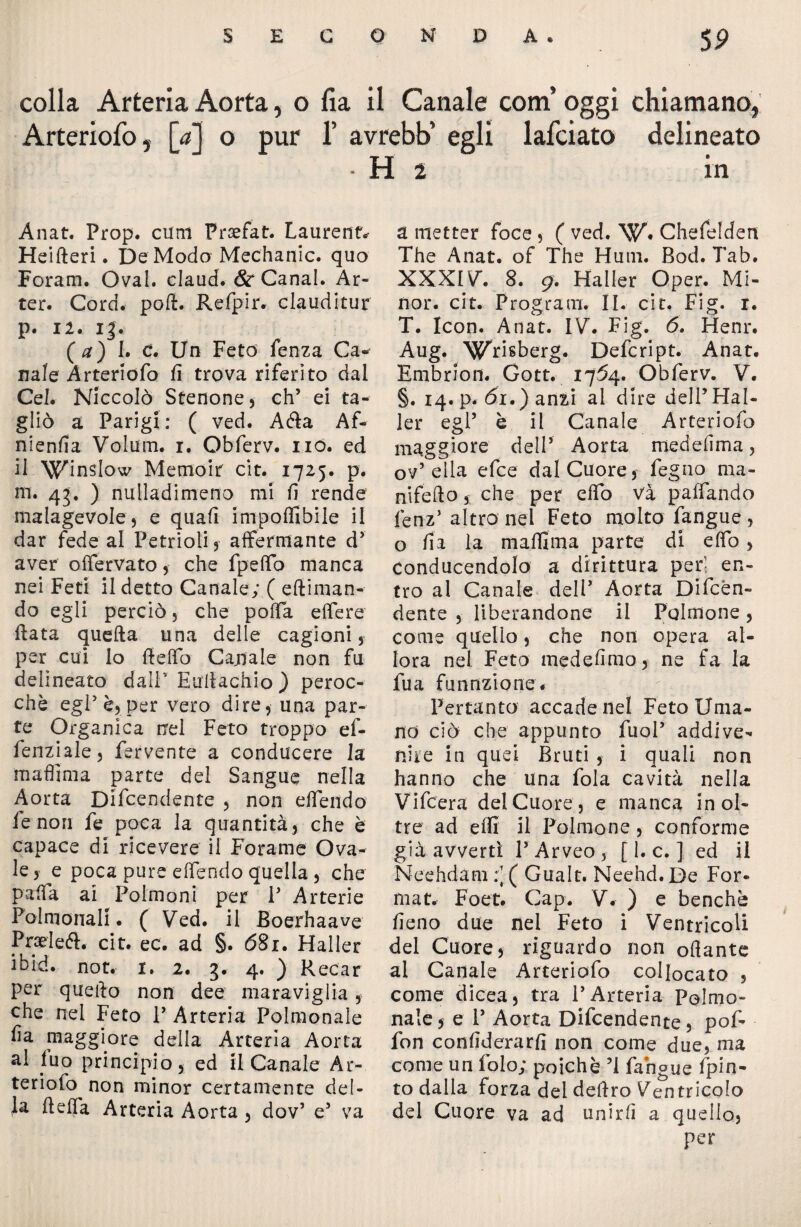 5P colla Arteria Aorta, o fia il Canale coni oggi chiamano, Arteriofo, [a] o pur 1’ avrebb’ egli lafciato delineato H i in Anat. Prop. cum Fraefat. Laurent* Heifteri. De Modo Mechanic. quo Foram. Ovai, claud. & Canal. Ar- ter. Cord. poli. Refpir. clauditur p. 12. I|. ( a) I. C. Un Feto Lenza Ca¬ nale Arteriofo fi trova riferito dal Cel. Niccolò Stenone) eh’ ei ta¬ gliò a Parigi: ( ved. Afta Af- nienfia Volum. r. Obferv. no. ed il Winslow Memoir cit. 1725. p. m. 43. ) nulladimeno mi fi rende malagevole) e quali imponibile il dar fede al Pe tri oli , affermante d’ aver offervato , che fpelfo manca nei Feti il detto Canale; ( eftiman- do egli perciò, che polla elfere fiata quella una delle cagioni , per cui lo lidio Canale non fu delineato dalF Hullachio ) peroc¬ ché egl’ è) per vero dire, una par¬ te Organica nel Feto troppo ef¬ fe ini ale j fervente a conducere la maflima parte del Sangue nella Aorta Difendente , non dfendo le non fe poca la quantità) che è capace di ricevere il Forame Ova¬ le y e poca pure dfendo quella 5 che palfa ai Polmoni per P Arterie Polmonali. ( Ved. il Boerhaave Pneleft. cit. ec. ad §. 681. Haller ibid. not. 1. 2. 3. 4. ) Recar per quello non dee maraviglia 9 che nel Feto P Arteria Polmonale fa maggiore della Arteria Aorta ai fuo principio) ed il Canale Ar¬ teriofo non minor certamente del¬ la lieffa Arteria Aorta , dov’ e’ va a metter foce 9 ( ved. W. Chefelden The Anat. of The Hum. Bod. Tab. XXXIV. 8. 9. Haller Oper. Mi¬ nor. cit. Program. II. cit. Fig. 1. T. Icon. Anat. IV. Fig. 6. Henr. Aug. Wrisberg. Defcript. Anat. Embrion. Gott. 1754. Obferv. V. §. 14. p. <5i.) anzi al dire dell’Hal¬ ler egl’ è il Canale Arteriofo maggiore dell’ Aorta meddima? ov’ella efee dal Cuore) feg no ma - nifdlo ) che per dfo va palpando fenz’ altro nei Feto molto fangue , o fi a la maflima parte di elfo , Conducendolo a dirittura peri en¬ tro al Canale dell’ Aorta Diffón¬ dente , liberandone il Polmone, come quello , che non opera al¬ lora nel Feto medefimo, ne fa la fu a fu unzione. Pertanto accade nel Feto Uma¬ no ciò che appunto fuol’ addive¬ nire in quei Bruti , i quali non hanno che una fola cavità nella Vifcera del Cuore, e manca inol¬ tre ad efll il Polmone, conforme già avvertì P Arveo , [ 1. c. ] ed il Neehdam :[( Gualt. Neehd. De For¬ mat. Foet. Gap. V. ) e benché fleno due nei Feto i Ventricoli del Cuore, riguardo non off ante ai Canale Arteriofo collocato , come dicea, tra l’Arteria Polmo- nale, e P Aorta Difendente, pof- fon conflderarfi non come due, ma come un folo; poiché ’l fangue fpin- to dalla forza dei deliro Ventricolo del Cuore va ad unirli a quello, per