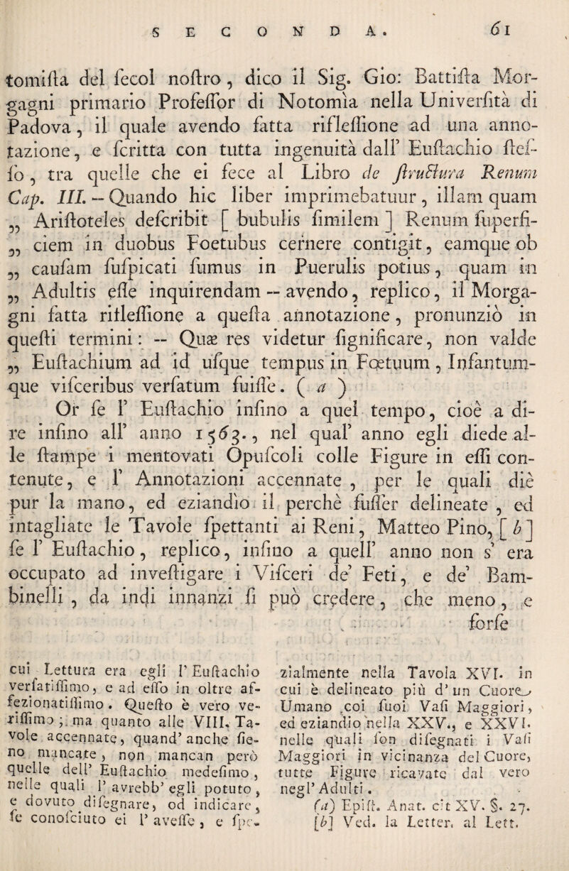 tomifla del fecol noftro, dico il Sig. Gio: Battila Mor¬ gagni primario Profeffor di Notomìa nella Univerfità di Padova, il quale avendo fatta rifleflìone ad una anno¬ tazione , e fcritta con tutta ingenuità dall’ Euftachio Hel¬ lo , tra quelle che ei fece al Libro de JìruFtura Renimi Gap. III. — Quando hic liber imprimebatuur , illam quam „ Ariftoteles deferibit [ bubulis fimilem ] Renurn fuperfi- 5, ciern in duobus Foetubus cernere contigit, eamque ob „ caufam fufpicati fumus in Puerulis potius, quam in „ Adultis effe inquirendam — avendo, replico, il Morga¬ gni fatta rifleffione a quella annotazione, pronunziò in quelli termini: -- Quaz res videtur Lignificare, non vaici e „ Euftachium ad id ufque tenipus in Fqetuum , Infantum- que vifeeribus verfatum fuiffe. ( a ) Or fe 1’ Euftachio infimo a quei tempo, cioè a di¬ re infino all’ anno i <$63., nel qual’ anno egli diede al¬ le flampe i mentovati Opufcoli colle Figure in effi con¬ tenute, e 1’ Annotazioni accennate , per le quali diè pur la mano, ed eziandìo il perchè fuffer delineate , ed intagliate le Tavole frettanti ai Reni, Matteo Pino, [b] fe fi Euftachio, replico, infimo a quell’ anno non s’ era occupato ad inveftigare i Vifceri de’ Feti, e de’ Bam¬ binelli , da indi innanzi fi può credere, che meno, e , forfè cui Lettura era egli l’Euftachio verfatiffimo, e ad effo in oltre af- fezionatilhmo . Quello è vero ve- •rifilino ; ma quanto alle Vili, Ta¬ vole accennate, quand’anche fie¬ no mancate, npn mancan però quelle dell* Euftachio medefimo , nelle quali V avrebfcf egli potuto ? e dovuto di legnare, od indicare^ fe conofciuto ei V a v effe 3 e fpe. zialmente nella Tavola XVI- in cui è delineato più d’un Cuoro Umano ?coi faci Vafi Maggiori> ed eziandio nella XXV., e XXV E nelle quali fon di legnati i Vali Maggiori in vicinanza del Cuore, tutte Figure ricavate' dal vero negl’ Adulti. (a) Eoi Anat. eh XV. §. 27. [b] Ved. la Lerter, al Lett.