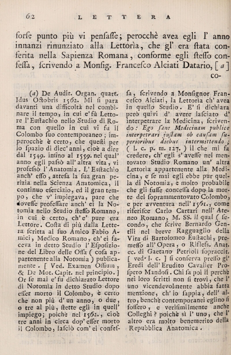 forfè punto più vi penfaffe; perocché avea egli 1’ anno innanzi rinunziato alla Lettorìa, che gl’ era ftata con¬ ferita nella Sapienza Romana, conforme egli fteflo con- feffa, fcrivendo a Monfig. Francefco Al ciati Datario, [ a ] co- (a) De A udir. Organ. quarti Idus Oftobris 1562. Mi fi para davanti una difficoltà nel combi¬ nare il tempo5 in cui e’fu Letto¬ re l’Euftachio nello Studio di Ro¬ ma con quello in cui vi fu il Colombo fuo contemporaneo ; im¬ perocché è certo 5 che quefti per lo fpazio di diec’ anni , cioè a dire dal 1549. infino al 1559. nel quaP anno egli pafsò all’altra vita, vi profefsò l’Anatomia. L’Euftachio anch’ efto , attefa la fua gran pe¬ rizia nella Scienza Anatomica, il continuo efercizio, ed il gran tem¬ po , che v’ impiegava, pare che doveffe profeftare anch’ ei la No- t orni a nello Studio fteffo Romano, in cui è certo, eh’ e’ pure era Lettore. Coda di più dalla Lette¬ ra fcritta al fuo Amico Fabio A- micl, Medico Romano, eh’ei fa¬ ceva in detto Studio 1’ Efipofizio- ne dei Libro delle Offa ( cofia ap¬ partenente alla Notomia) pubiica- mente . [ Ved. Ex amen Offium , & De Mot. Capit. nel principio. ] Or le mai e’ fu dichiarato Lettore di Notomia in detto Studio dopo e (Ter morto il Colombo, è certo che non più d’un anno, o due, o tre al più, flette egli in quell’ impiego; poiché nel 1562., cioè tre anni in circa dop’ efler morto l\ Colombo, lafciò com’ei confcf- fa, fcrivendo a Monfignor Fran¬ cefco Alciati, la Lettorìa eh’avea in quello Studio . E’ fi dichiara però quivi d’ avere lafciato d* interpetrare la Medicina, fcriven¬ do/ Ego fané Medicinam pub li ce interpetrari j ufi am oh c ciuf ani fu- perioribuf diebus intermittendo ; ( 1. c. p. ni. 127. ) il che mi fa credere, eh’ egli s’ aveffe nei men¬ tovato Studio Romano un’ altra Lettorìa appartenente alla Medi¬ cina , e fe mai egli ebbe pur quel¬ la di Notomia, è molto probabile che gli fuffè conceda dopo la mor¬ te del foprammentovato Colombo, e per avventura nell’ 1561., come riferifee Carlo Cartari nell’ Ate¬ neo Romano, M. SS. il qual ( fe¬ condo,- che feri ve Bernardo Gen¬ tili nel breve Ragguaglio della Vita di Bartolomeo Euftachì, pre¬ mevo all’Opera, o Riflefs. Anat. ec. di Gaetano Petrioli fopraccit. [ ved* I. c. ] fi conferva predo gl’ Eredi dell’Erudito Cavali^r Pro- fpero Mandofi. Chi fa poi il perchè n$i loro feri t ti non fi trovi, che V Uno vicendevolmente abbia fatta menzione, ch’io lappi a y dell’ al¬ tro, benché contemporanei eglino fi fodero , e verifimilmente anche Colleghi ? poiché si 1* uno, che V altro era molto benemerito della Repubblica Anatomica .