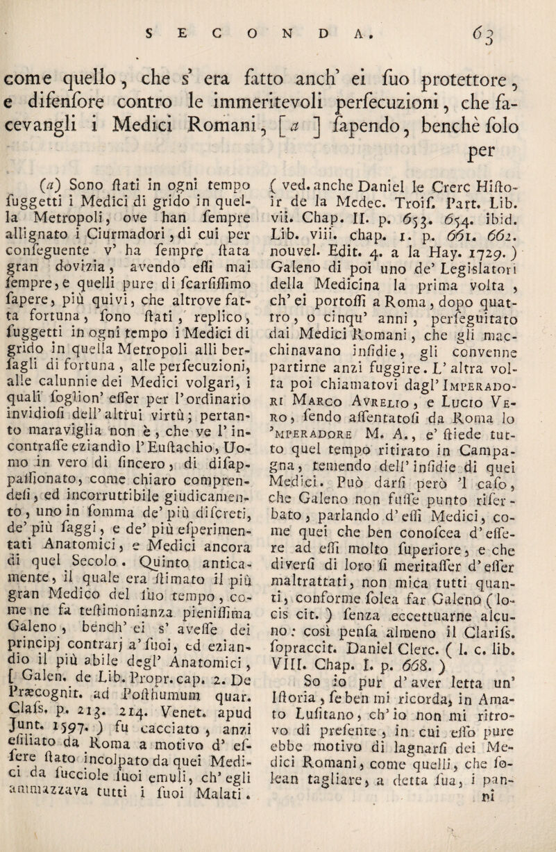 come quello, che s’ era fatto anch’ ei fuo protettore, e difenfore contro le immeritevoli perfecuzioni, che fa- cevangli i Medici Romani, [ a ] fapendo, benché folo per (#) Sono flati in ogni tempo fuggetti i Medici di grido in quel¬ la Metropoli, ove han Tempre allignato i Ciurmadori, di cui per conseguente v’ ha Tempre flata gran dovizia, avendo etti mai Tempre,e quelli pure di Tcarfiflìmo fapere, più quivi, che altrove fat¬ ta fortuna, fono flati, replico, fuggetti in ogni tempo i Medici di grido in quella Metropoli alli ber- fagli di fortuna , alle perfecuzioni, alle calunnie dei Medici volgari, i quali. foglio n’ elfer per l’ordinario invidiofi deir altrui virtù ; pertan¬ to maraviglia non è , che ve V in¬ contrale eziandìo P Euftachio, Uo¬ mo in vero di fincero, di difap- palfionato, come chiaro compren- delì, ed incorruttibile giudicamene to , uno in fomma de’ più diforeti, de’ più faggi, e de’ più efperimen- tati Anatomici, e Medici ancora di quel Secolo. Quinto antica- mente, il quale era /limato il più gran Medico del tuo tempo, co¬ me ne fa teftimonianza pieniifima Galeno, bencjV ei s’ ai ve fife dei principi contrari a’Tuoi, td ezian¬ dio il più abile degP Anatomici, [ Galen, de Lib. Propr. cap, 2. De Praecognit. ad Poflhumum quar. Glais, p. 213. 214. Veneti apud Junt, X597- ) fu cacciato , anzi cimato da Roma a motivo d* ef- iere flato incolpato da quei Medi¬ ci da lucciole Tuoi emuli, ch’egli ammazzava tutti i fuoi Malati . ( ved. anche Daniel le Crerc Hiflo- ir de la Medec. Troif. Part. Lib. vii. Chap. II. p. 653. 654. ibid. Lib. vili. chap. 1. p. 6ói* 661. nouvel. Edit. 4. a la Hay. 1729. ) Galeno di poi uno de5 Legislatori della Medicina la prima volta , eh’ ei portoflì a Roma, dopo quat¬ tro , o cinqu5 anni, perfeguitato dai Medici Romani, che gli mac¬ chinavano infìdie, gli convenne partirne anzi fuggire. V altra vol¬ ta poi chiamatovi dagl’Imperado- ju Marco Avrelto , e Lucro Ve¬ ro, fendo allentatoli da Roma lo ?mperadqre M. A., e’ ftiede tut¬ to quei tempo ritirato in Campa¬ gna, temendo dell’infidie di quei Medici. Può dar/I però ’l cafo, che Galeno non fulfe punto rifer¬ ito, parlando d’elfi Medici, co¬ me quei che ben conofcea d’effe- re ad elfi molto fuperiore, e che diverfl di loro fi meritalfer d’elfer maltrattati, non mica tutti quan¬ ti , conforme folca far Galeno ( lo- cis cit. ) fenza eccettuarne alcu¬ no ; così penfa almeno il Clarifs. fopraccit. Daniel Clerc. ( 1. c. lib. Vili. Chap. |. p. 668. ) So io pur d’aver letta un* Ifloria , feben ini ricorda* in Ama¬ to Lufitano, ch’io non mi ritro¬ vo di preferite , in cui efib pure ebbe motivo di lagnarli dei Me¬ dici Romani, come quelli, che fo¬ lca n tagliare, a detta Tua, i pan¬ ni