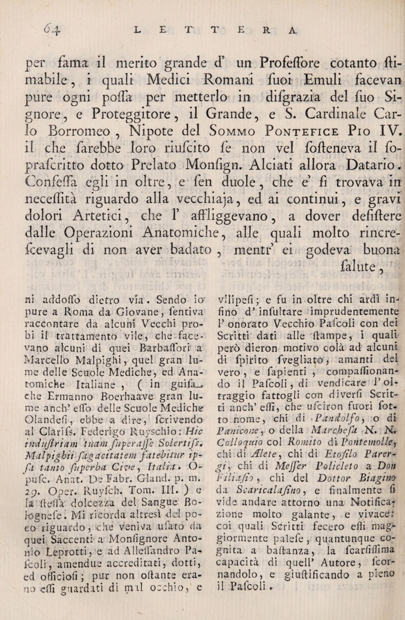 era per fama il merito grande d’ un Profeflòre cotanto {li¬ mabile , i quali Medici Romani fuoi Emuli facevan pure ogni poflà per metterlo in difgrazia del fuo Si¬ gnore , e Proteggitore, il Grande, e S. Cardinale Car¬ lo Borromeo , Nipote del Sommo Pontefice Pio IV. il che farebbe loro rmfcito ih non vel {otteneva il fb- pr afe ritto dotto Prelato Monfign. Alciati allora Datario. Confetta egli in oltre, e fen duole, che e’ fi trovava in neceflità riguardo alla vecchiaja, ed ai continui, e gravi dolori Artefici, che f affliggevano, a dover defiftere dalle Operazioni Anatomiche, alle quali molto rincre- fcevagli di non aver badato , mentr’ ei godeva buona fallite, ni addotto dietro via. Sefido io' pure a Roma da Giovane, Pentiva raccontare da alcuni Vecchi pro¬ bi il trattamento vile, che face¬ vano aie uni di quei Bar bah ori a Marcello Malpighi 5 quel gran lu¬ me delle Scuole Mediche, ed Ana¬ tomiche Italiane , ( in guifa_* che Ermanno Boerhaave gran lu¬ me a neh5 dfo delle Scuole Mediche Olandeh, ebbe a dire, fcrivendo al Clarifs. Federigo Ruyschio: Hic tndujlriam tuctm fuperajje Soler tip, Malpighii fagacitatem fatebitur tp- fa tanto fuperba Give , Italia * O- pufe. Anat. De Fabr. Gland. p. ni. 29. Oper. R-uyfch. Tom. III. ) e la (Idia dolcezza del Sangue Bo¬ logne fe. Mi ricorda altresì del po¬ co riguardo, che veniva ufato da quei Saccenti'a Monfignore Anto¬ nio Leprotti, e ad AlidTandro Pa¬ io oli , amendue accreditati, dotti, ed officiofi ; pur non ottante era¬ no etti guardati di nvil occhio, e vHipefi; e fu in oltre chi ardi in¬ fine d’infultare imprudentemente P onorato Vecchio Pafcoli con dei Scritti dati alle ttampe, i quali però dieron motivo colà ad alcuni di fpirito fvegliatò, amanti del vero , e fapienti , compattlonan- do il Pafcoli, di vendicare l’ol¬ traggio fattogli con diverfi Scrit¬ ti a neh* etti, che ufeiron fuori Lot¬ to nome, chi di Panclolfo^ o di Panicene 1 o della Mar che fa N. H, Colloquio col Romito dì Pontemolle, chi di Alete, chi di Etofilo Parer- gii chi di MeJJer Policleto a Don Filiajio , chi del Dottor Biagino da ScaricalaJIno, e finalmente fi vide andare attorno una Notifica¬ zione molto galante, e vivace; coi quali Scritti fecero etti mag¬ giormente palefe, quantunque co¬ gnita a battanza, la fcarfilfima capacità di quelP Autore, feor- nandolo, e giuftificando a pieno il Pafcoli •