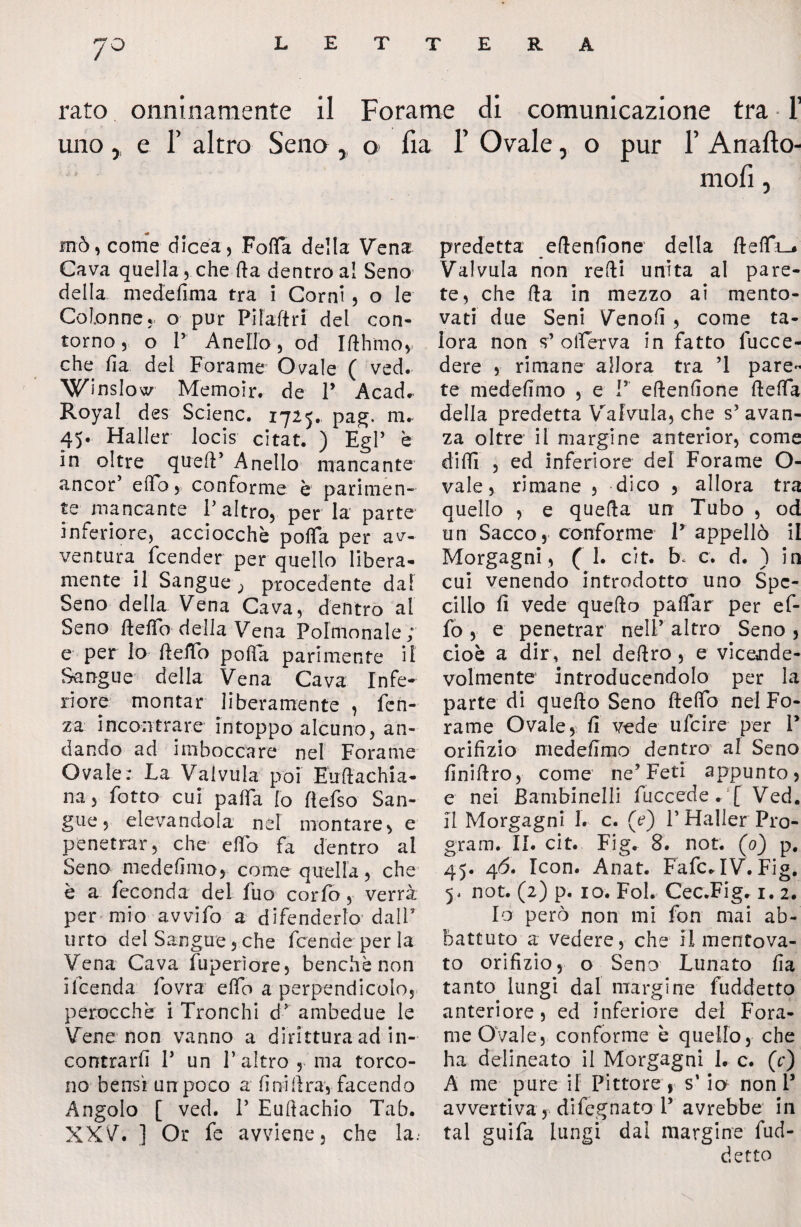 JO rato onninamente il Forame di comunicazione tra 1’ uno, e T altro Seno , o fia 1’ Ovale, o pur 1’ Anafto- mofi, mò, come dicea, FoiTa della Vena Cava quella , che Ila dentro al Seno della medefima tra i Corni, o le Colonne* o pur Pilaftri del con¬ torno, o P Anello, od Ifthmov che fi a del Forame Ovale ( ved. Winslow Memoir. de P Acad^ Royal des Selene. 1725. pag. m. 45. Haller locis citat. ) EgP e In oltre quell’ Anello mancante ancor’ erto, conforme è parimen¬ te mancante P altro, per la parte inferiore, acciocché porta per av¬ ventura. feender per quello libera¬ mente il Sangue ; procedente dal Seno della Vena Cava, dentro al Seno ftertb della Vena Pofmonale ; e per lo ftertb porta parimente il Sangue della Vena Cava Infe¬ riore montar liberamente , len¬ za incontrare intoppo alcuno, an¬ dando ad imboccare nel Forame Ovale: La Valvula poi Euftachia- na, fiotto cui parta lo ftefiso San¬ gue, elevandola nel montare, e penetrar, che erto fa dentro al Seno medefimo, come quella, che è a feconda del filo cor fio, verrà per mio avvilo a difenderlo dalP urto del Sangue, che ficende per la Vena Cava fuperìore, benché non ificenda fiovra elfo a perpendicolo, perocché i Tronchi d* ambedue le Vene non vanno a dirittura ad in¬ contrarli P un P altro , ma torco¬ no bensì un poco a fini lira1, facendo Angolo [ ved. P Euftachio Tab. XXV. ] Or fe avviene, che la.* predetta eftenfione della fterti_* Valvula non refti unita al pare¬ te, che Ita in mezzo ai mento¬ vati due Seni Venofi , come ta¬ lora non s’ orterva in fatto fiucce- dere , rimane allora tra T pare¬ te medefimo , e P eftenfione ftefta della predetta Valvula, che s’ avan¬ za oltre il margine anterior, come dirti , ed inferiore del Forame O- vale, rimane , dico , allora tra quello , e quella un Tubo , od un Sacco, conforme P appellò il Morgagni, ( 1. cit. b< c. d. ) in cui venendo introdotto uno Spe¬ cillo fi vede quello paftar per ef¬ fe , e penetrar nelP altro Seno, cioè a dir, nel deliro , e vicende¬ volmente introducendolo per la parte di quello Seno ftefto nel Fo¬ rame Ovale, fi vede ufeire per P orifizio medefimo dentro al Seno finiftro, come ne’Feti appunto, e nei Bambinelli fuccede.:[ Ved. Il Morgagni 1. c. (e) P Haller Pro¬ gram. II. cit. Fig* 8. not. (0) p. 45. 4ò. Icon. Anat. FafcHV. Fig. y not. (2) p. io. Fol. Cec.Fig. 1. 2. Io però non mi fon mai ab¬ battuto a vedere, che il mentova¬ to orifizio, o Seno Lunato fia tanto lungi dal margine fuddetto anteriore, ed inferiore del Fora¬ me Ovale, conforme è quello, che ha delineato il Morgagni 1. c. (c) A me pure il Pittore , s’ io non P avvertiva, difegnato P avrebbe in tal guifa lungi dai margine fud¬ detto