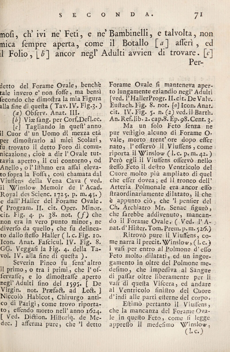 mofi, ch’ivi ne Feti, e ne’ Bambinelli, e talvolta, non mica Tempre aperta, come il Botallo [<z] afferì , ed il Folio, I b ] ancor negl’ Adulti avvien di trovare. [c] Per- detto del Forame Ovale) benché tale invero e’ non foffe , ma bensì fecondo che dimoftra la mia Figura alla fine di quefta ( Tav. IV. Fig.3. ) [a] Obferv. Anat. III. [b] Vice fang. per Corf.Defl.ec. [c] Tagliando in quell’ anno il Cuor d’ un Uomo di mezza età per dimoftrarlo ai miei Scolari , fu trovato il detto Foro di comu¬ nicazione ) cioè a dir 1’ Ovale tut¬ tavia aperto, il cui contorno, od Anello, o P Ifthmo era affai eleva¬ to fopra la Folfa, così chamatadal Viuffens della Vena Cava ( ved. il Winslow Memoir de V Acad. Royal des Scienc. 1725. p. m. 45.) e dall’ Haller del Forame Ovaie. ( Program. II. cit. Oper. Minor, cit. Fig. 4- p. 38. not. (f) che non era in vero punto minor, ne diverfo da quello, che fu delinea¬ to dallo fteftò Haller ( 1. c. Fig. io. Icon. Anat. Fafcicul. IV. Fig. 8. GG. Veggafi la Fig. 4. della Ta- voi. IV. alla fine di quefta ). Severin Pineo fu fenz’altro il primo, 0 tra i primi, che P of- fervaffe, e lo dimoftraffe aperto negl’Adulti fino del 1595. De Virgin, not. Praefaél. ad Left. ] Niccolò Habicot, Chirurgo anti¬ co di Parigi, come trovo riporta¬ to , effendo morto nell’ anno 1624. [ Ved. Dièlion. Hiftcriq. de Me* dee. ] afferma pure, che ’l detto Forame Ovale fi manteneva aper¬ to lungamente eziandio negl5 Adulti [ved. PHallerProgr. II.cit. De Valv. Euftach.Fig. 8. not. [0] Icon. Anat. cit. IV. Fig. 5. n. (2) ved. il Barth. An.Ref.lib. 2. cap.8. Ep.98.Cent. 3. Ma un Polo Feto lènza ne pur veftigio alcuno di Forame O- vale, morto trent’ore dopo elFer nato, Poffervò il Viuffens, come v riporta il Winslow ( I. c. p. m. 42. ) Però egli il Viuffens offervò nello fteffo Feto il deftro Ventricolo del Cuore molto più ampliato di quel che effer dovea ; ed il tronco dell5 Arteria Polmonale era ancor eflo ftraordinariamente dilatato^ il che è appunto ciò, che ’I pender del Ch, Archiatro Mr» Senac figurò, che farebbe addivenuto, mancan¬ do il Forame Ovale. ( Ved. T A- nat. d5 Hifter. Tom. Prem. p. m. 52 6.) Ritrovò pure il Viuffens, co¬ me narra il precit. Winslow, (l.c.) i vali per entro al Polmone d’effo Feto molto dilatati, ed un ingor¬ gamento in oltre dei Polmone me¬ desimo, che impediva al Sangue di paffar oltre liberamente per li vali di quefta Vifcera, ed andare al Ventricolo finiftro del Cuore d’indi alle parti eiterne del corpo. Eftimò pertanto il Viuffens, che la mancanza del Forame Ova¬ le in quello Feto, come fi legge appreffo il medefimo \Vlnslow, ( ** Ct )