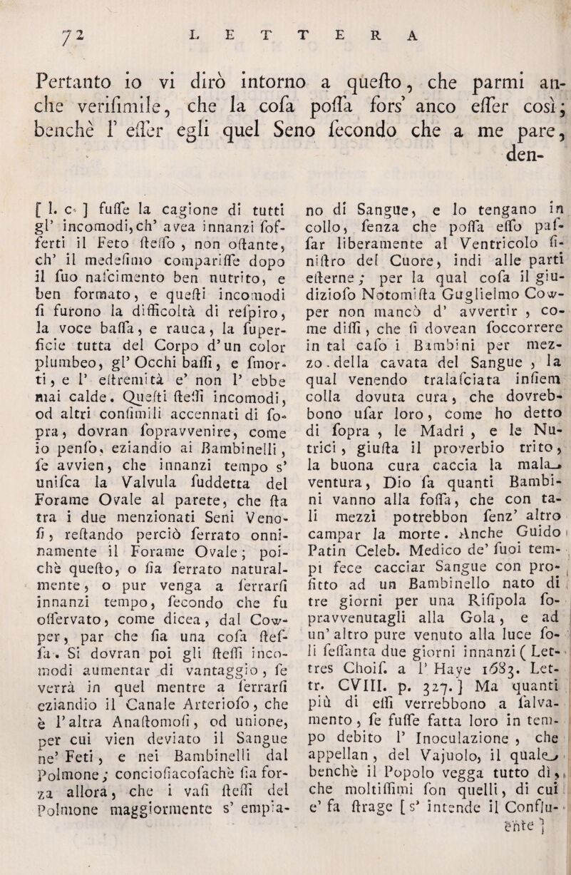 Pertanto io vi dirò intorno a quefto, che parmi an¬ che venfmiile, che la cofa poffa fors anco effer così; benché Y efler egli quel Seno fecondo che a me pare, elen¬ 10 1. o ] fufle la cagione di tutti gl’ incomodi,eh’ avea innanzi (of¬ ferti il Feto Belfo , non ottante, eh’ il medeffino comparile dopo 11 fuo nafcimento ben nutrito, e ben formato, e quefii incomodi fi furono la difficoltà di refpiro, la voce bafla, e rauca, la fuper- ficie tutta del Corpo d’un color plumbeo, gl’Occhi baffi, e fmor* ti, e 1* eltremità e’ non 1’ ebbe mai calde. Quefti ttefii incomodi, od altri confinili accennati di fi> pra, dovran fopravvenire, come io penfo? eziandio ai Bambinelli, le avvien, che innanzi tempo s’ unifea la Valvula fuddetta del Forame Ovale al parete, che fta tra i due menzionati Seni Vena- fi, reftando perciò ferrato onni¬ namente il Forame Ovale ; poi¬ ché quefto, o fi a ferrato natural¬ mente , o pur venga a ferrarli innanzi tempo, fecondo che fu offervato, come dicea , dal Cow- per, par che (la una cofa Bef¬ fa. Si dovran poi gli Beffi inco¬ modi aumentar di vantaggio , fe verrà in quei mentre a ferrarli eziandio il Canale Arteriofo, che è l’altra AnaBomofì, od unione, per cui vien deviato il Sangue ne’ Feti , e nei Bambinelli dal polmone; conciofacofachè fi a for¬ za allora, che i vali Beffi del Polmone maggiormente s’ empia¬ no di Sangue, e lo tengano in collo, fenza che pofla elfo paf¬ fa r liberamente al Ventricolo fi¬ nnico del Cuore, indi alle parti etterne ; per la qual cofa il giu- diziofo Notonetta Guglielmo Coo¬ per non mancò d* avvertir , co¬ me diffi , che li dovean foccorrere in tal cafo i Bambini per mez¬ zo, della cavata del Sangue , la qual venendo tralafciata infera colla dovuta cura, che dovreb- bono ufar loro, Come ho detto di fopra , le Madri , e le Nu¬ trici, giuBa il proverbio trito, la buona cura caccia la mala_* ventura, Dio fa quanti Bambi¬ ni vanno alla fofia, che con ta¬ li mezzi potrebbon fenz’ altro campar la morte. Anche Guido » Patin Celeb. Medico de’ fuoi tem¬ pi fece cacciar Sangue con prò- , fìtto ad un Bambinello nato di .i tre giorni per una Rilipola fo- pravvenutagli alla Gola, e ad un’ altro pure venuto alla luce fo¬ li felfanta due giorni innanzi ( Let- tres Choif. a V Haye 1ÓS3. Let- tr. CVIII. p. 327.] Ma quanti più di elfi verrebbono a l'alva- mento, fe fuffie fatta loro in tem¬ po debito 1’ Inoculazione , che appellan , del Vajuolo, il qùale^ benché il Popolo vegga tutto dì,* che moltiffimi fon quelli, di cui e’ fa flrage [s* intende il Conflu¬ ente )