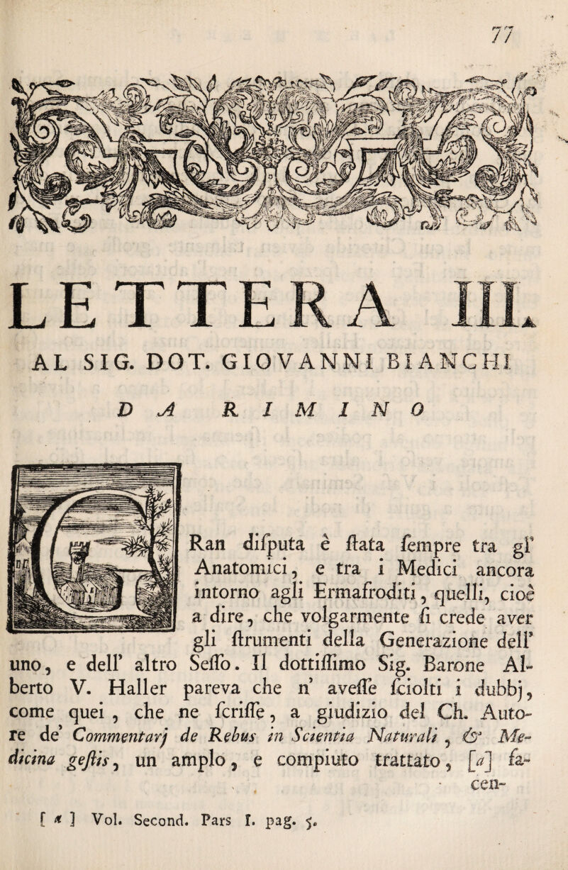AL SIG. DOT. GIOVANNI BIANCHI (jìi DA RIMINO Ran difputa è fiata fèmpre tra gl* Anatomici, e tra i Medici ancora intorno agli Ermafroditi, quelli, cioè a dire, che volgarmente fi crede aver gli finimenti della Generazione dell’ uno, e dell’ altro Sello. Il dottiffimo Sig. Barone Al¬ berto V. Haller pareva che n avelie fciolti i dubbj, come quei , che ne fcriffe, a giudizio del Ch. Auto¬ re de Commentarj de Rebus in Sctentia Naturali , Ò‘ Me¬ dicina gefiis, un ampio, e compiuto trattato, jV] fa- cen-