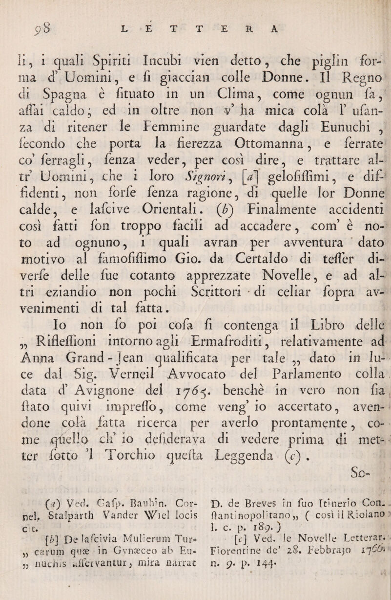 ii, i quali Spiriti Incubi vien detto, che piglin for¬ ma d’ Uomini, e li giacciali colle Donne. Il Regno di Spagna è fituato in un Clima, come ognun fa, affai caldo ; ed in oltre non v’ ha mica colà 1’ ufan- za di ritener le Femmine guardate dagli Eunuchi , fecondo che porta la fierezza Ottomanna, e ferrate co’ ferragli, fenza veder, per così dire, e trattare al¬ te Uomini, che i loro Signori, [fi] gelofiffimi, e dif¬ fidenti , non forfè fenza ragione, di quelle lor Donne calde, e lafcive Orientali. (£) Finalmente accidenti così fatti fon troppo facili ad accadere, confi è no¬ to ad ognuno, i quali avran per avventura dato motivo al famofiffimo Gio. da Certaldo di teffer di¬ ve rfe delle lue cotanto apprezzate Novelle, e ad al¬ tri eziandio non pochi Scrittori • di celiar fopra av¬ venimenti di tal fatta. Io non fo poi cofa fi contenga il Libro delle „ Rifleflioni intorno agli Ermafroditi, relativamente ad Anna Grand- Jean qualificata per tale ,, dato in lu¬ ce dal Sig. Verneil Avvocato del Parlamento colla data d’ Avignone del 1785. benché in vero non fa fiato quivi inipreflo, come veng’ io accertato, aven¬ done colà fatta ricerca per averlo prontamente, co¬ me quello elfi io defiderava di vedere prima di met¬ ter fiotto '1 Torchio quella Leggenda (V) . So- (.f) Veci. Gafp. Banhin. Cor- D. de Breves in fuo Itinerio Con- nel.. Stalparth Vander Wiel locìs ftantinopobtano5) ( così iì Ridano cc. 1« c. p. 189- ) [/?] De lascivia Mulierum Tur- [c] Veci, le Novelle Letterar. 5) carlini quse in Gvnccceo ab Eu- Fiorentine de’ 28. Febbraio 17 55 nuchis aifexvantur 3 mira narra* n. 9. p. 144»
