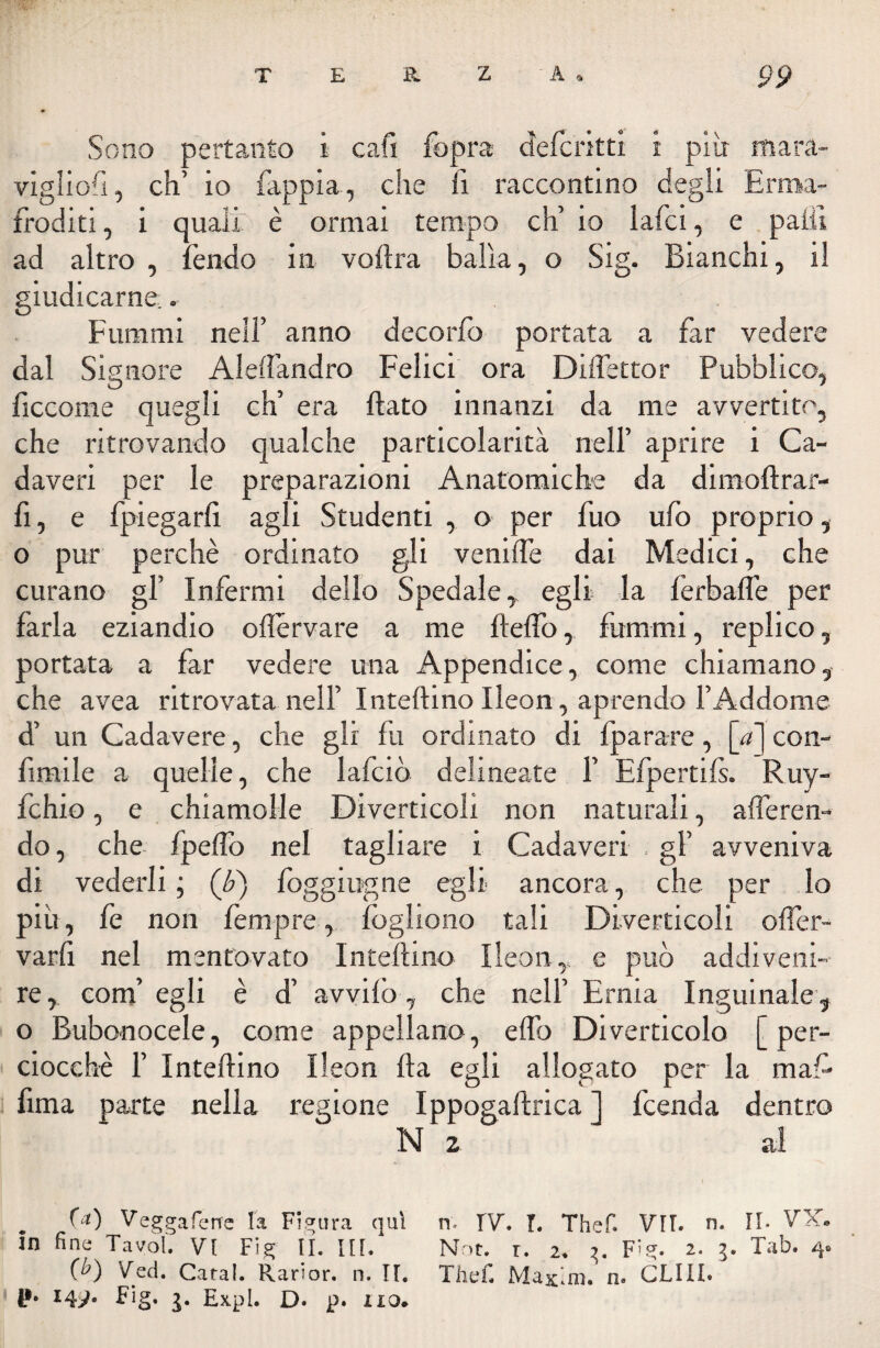 / T E R Z A • pp Sono pertanto x cafi fopra defcritti i più mara- vigliofì, eh’ io fappia, che fi raccontino degli Erma¬ froditi , i quali è ormai tempo eh’ io lafci, e patii ad altro , fendo in vofìra balìa, o Sig. Bianchi, il giudicarne.. Furami nell’ anno deco rio portata a far vedere dal Signore Aleflandro Felici ora Diflettor Pubblico, ficcome quegli eh’ era flato innanzi da me avvertito, che ritrovando qualche particolarità nell’ aprire i Ca¬ daveri per le preparazioni Anatomiche da dimoftrar- fi, e fpiegarfì agli Studenti , o per fuo ufo proprio, o pur perchè ordinato gli venifle dai Medici, che curano gl’ Infermi dello Spedale, egli la ferbafle per farla eziandio oflervare a me fleflo, funami, replico, portata a far vedere una Appendice, come chiamano, che avea ritrovata nell’ Inteftino Ileon, aprendo l’Addome d’ un Cadavere, che gli fu ordinato di {parare, [//] con- firnile a quelle, che lafciò delineate 1’ Efpertifs. Ruy- fchio, e chiamolle Diverticoli non naturali, aderen¬ do, che fpeflo nel tagliare i Cadaveri . gl’ avveniva di vederli ; (£) foggiugne egli ancora, che per lo più, fe non fempre, fogliono tali Diverticoli ofler- varfi nel mentovato Intefhno Ileon,. e può addiveni¬ re, com’ egli è d’ avvilo , che nell’ Erma Inguinale, o Bubonocele, come appellano, eflb Diverticolo [per¬ ciocché 1’ In tedino Ileon Ila egli allogato per la maf- fima parte nella regione Ippogaftrica ] feenda dentro N 2 al (») Veggaferre la Figura qui n- IV”. I. Thef. VII. n. Il- VX. in fina Tavol. VI Fig II. Ili/ Not. r. 2. 3. F^g. 2. 3. Tab. 4. (b) Ved. Caral. Rarior. n. II. Thef. Maxim, n. CLIII.